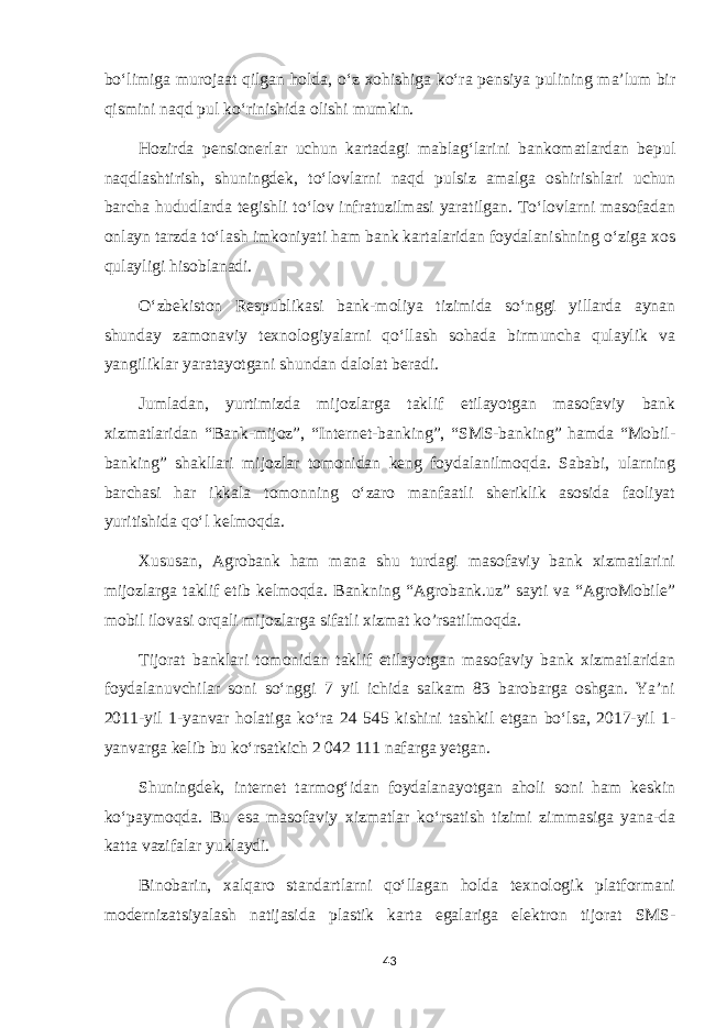 boʻlimiga murojaat qilgan holda, oʻz xohishiga koʻra pensiya pulining maʼlum bir qismini naqd pul koʻrinishida olishi mumkin. Hozirda pensionerlar uchun kartadagi mablagʻlarini bankomatlardan bepul naqdlashtirish, shuningdek, toʻlovlarni naqd pulsiz amalga oshirishlari uchun barcha hududlarda tegishli toʻlov infratuzilmasi yaratilgan. Toʻlovlarni masofadan onlayn tarzda toʻlash imkoniyati ham bank kartalaridan foydalanishning oʻziga xos qulayligi hisoblanadi. Oʻzbekiston Respublikasi bank-moliya tizimida soʻnggi yillarda aynan shunday zamonaviy texnologiyalarni qoʻllash sohada birmuncha qulaylik va yangiliklar yaratayotgani shundan dalolat beradi. Jumladan, yurtimizda mijozlarga taklif etilayotgan masofaviy bank xizmatlaridan “Bank-mijoz”, “Internet-banking”, “SMS-banking” hamda “Mobil- banking” shakllari mijozlar tomonidan keng foydalanilmoqda. Sababi, ularning barchasi har ikkala tomonning oʻzaro manfaatli sheriklik asosida faoliyat yuritishida qoʻl kelmoqda. Xususan, Agrobank ham mana shu turdagi masofaviy bank xizmatlarini mijozlarga taklif etib kelmoqda. Bankning “Agrobank.uz” sayti va “AgroMobile” mobil ilovasi orqali mijozlarga sifatli xizmat ko’rsatilmoqda. Tijorat banklari tomonidan taklif etilayotgan masofaviy bank xizmatlaridan foydalanuvchilar soni soʻnggi 7 yil ichida salkam 83 barobarga oshgan. Yaʼni 2011-yil 1-yanvar holatiga koʻra 24 545 kishini tashkil etgan boʻlsa, 2017-yil 1- yanvarga kelib bu koʻrsatkich 2 042 111 nafarga yetgan. Shuningdek, internet tarmogʻidan foydalanayotgan aholi soni ham keskin koʻpaymoqda. Bu esa masofaviy xizmatlar koʻrsatish tizimi zimmasiga yana-da katta vazifalar yuklaydi. Binobarin, xalqaro standartlarni qoʻllagan holda texnologik platformani modernizatsiyalash natijasida plastik karta egalariga elektron tijorat SMS- 43 