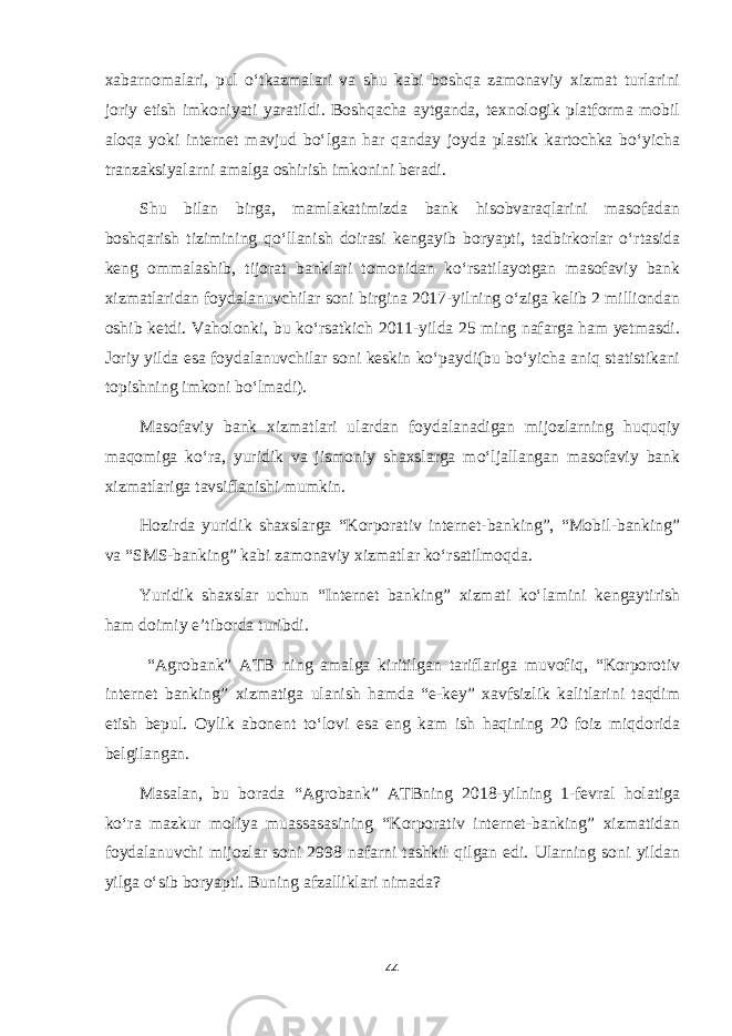 xabarnomalari, pul oʻtkazmalari va shu kabi boshqa zamonaviy xizmat turlarini joriy etish imkoniyati yaratildi. Boshqacha aytganda, texnologik platforma mobil aloqa yoki internet mavjud boʻlgan har qanday joyda plastik kartochka boʻyicha tranzaksiyalarni amalga oshirish imkonini beradi. Shu bilan birga, mamlakatimizda bank hisobvaraqlarini masofadan boshqarish tizimining qoʻllanish doirasi kengayib boryapti, tadbirkorlar oʻrtasida keng ommalashib, tijorat banklari tomonidan koʻrsatilayotgan masofaviy bank xizmatlaridan foydalanuvchilar soni birgina 2017-yilning oʻziga kelib 2 milliondan oshib ketdi. Vaholonki, bu koʻrsatkich 2011-yilda 25 ming nafarga ham yetmasdi. Joriy yilda esa foydalanuvchilar soni keskin koʻpaydi(bu boʻyicha aniq statistikani topishning imkoni boʻlmadi). Masofaviy bank xizmatlari ulardan foydalanadigan mijozlarning huquqiy maqomiga koʻra, yuridik va jismoniy shaxslarga moʻljallangan masofaviy bank xizmatlariga tavsiflanishi mumkin. Hozirda yuridik shaxslarga “Korporativ internet-banking”, “Mobil-banking” va “SMS-banking” kabi zamonaviy xizmatlar koʻrsatilmoqda. Yuridik shaxslar uchun “Internet banking” xizmati koʻlamini kengaytirish ham doimiy eʼtiborda turibdi. “Agrobank” ATB ning amalga kiritilgan tariflariga muvofiq, “Korporotiv internet banking” xizmatiga ulanish hamda “e-key” xavfsizlik kalitlarini taqdim etish bepul. Oylik abonent toʻlovi esa eng kam ish haqining 20 foiz miqdorida belgilangan. Masalan, bu borada “Agrobank” ATBning 2018-yilning 1-fevral holatiga koʻra mazkur moliya muassasasining “Korporativ internet-banking” xizmatidan foydalanuvchi mijozlar soni 2998 nafarni tashkil qilgan edi. Ularning soni yildan yilga oʻsib boryapti. Buning afzalliklari nimada? 44 