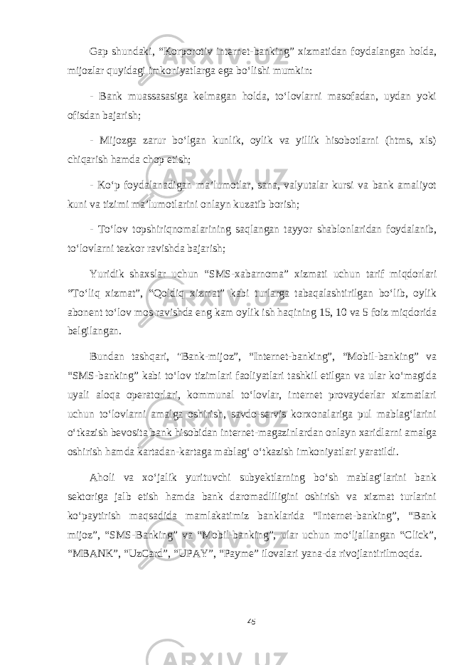 Gap shundaki, “Korporotiv internet-banking” xizmatidan foydalangan holda, mijozlar quyidagi imkoniyatlarga ega boʻlishi mumkin: - Bank muassasasiga kelmagan holda, toʻlovlarni masofadan, uydan yoki ofisdan bajarish; - Mijozga zarur boʻlgan kunlik, oylik va yillik hisobotlarni (htms, xls) chiqarish hamda chop etish; - Koʻp foydalanadigan maʼlumotlar, sana, valyutalar kursi va bank amaliyot kuni va tizimi maʼlumotlarini onlayn kuzatib borish; - Toʻlov topshiriqnomalarining saqlangan tayyor shablonlaridan foydalanib, toʻlovlarni tezkor ravishda bajarish; Yuridik shaxslar uchun “SMS-xabarnoma” xizmati uchun tarif miqdorlari “Toʻliq xizmat”, “Qoldiq xizmat” kabi turlarga tabaqalashtirilgan boʻlib, oylik abonent toʻlov mos ravishda eng kam oylik ish haqining 15, 10 va 5 foiz miqdorida belgilangan. Bundan tashqari, &#34;Bank-mijoz”, “Internet-banking”, “Mobil-banking” va “SMS-banking” kabi toʻlov tizimlari faoliyatlari tashkil etilgan va ular koʻmagida uyali aloqa operatorlari, kommunal toʻlovlar, internet provayderlar xizmatlari uchun toʻlovlarni amalga oshirish, savdo-servis korxonalariga pul mablagʻlarini oʻtkazish bevosita bank hisobidan internet-magazinlardan onlayn xaridlarni amalga oshirish hamda kartadan-kartaga mablagʻ oʻtkazish imkoniyatlari yaratildi. Aholi va xoʻjalik yurituvchi subyektlarning boʻsh mablagʻlarini bank sektoriga jalb etish hamda bank daromadliligini oshirish va xizmat turlarini koʻpaytirish maqsadida mamlakatimiz banklarida “Internet-banking”, “Bank mijoz”, “SMS-Banking” va “Mobil-banking”, ular uchun moʻljallangan “Click”, “MBANK”, “UzCard”, “UPAY”, “Payme” ilovalari yana-da rivojlantirilmoqda. 45 