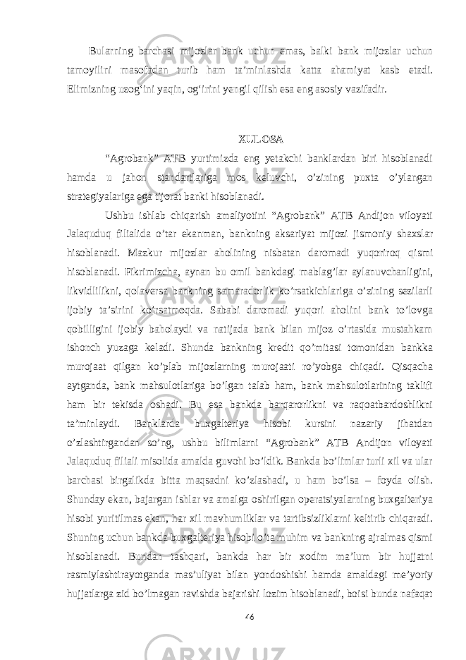 Bularning barchasi mijozlar bank uchun emas, balki bank mijozlar uchun tamoyilini masofadan turib ham taʼminlashda katta ahamiyat kasb etadi. Elimizning uzogʻini yaqin, ogʻirini yengil qilish esa eng asosiy vazifadir. XULOSA “Agrobank” ATB yurtimizda eng yetakchi banklardan biri hisoblanadi hamda u jahon standartlariga mos keluvchi, o’zining puxta o’ylangan strategiyalariga ega tijorat banki hisoblanadi. Ushbu ishlab chiqarish amaliyotini “Agrobank” ATB Andijon viloyati Jalaquduq filialida o’tar ekanman, bankning aksariyat mijozi jismoniy shaxslar hisoblanadi. Mazkur mijozlar aholining nisbatan daromadi yuqoriroq qismi hisoblanadi. Fikrimizcha, aynan bu omil bankdagi mablag’lar aylanuvchanligini, likvidlilikni, qolaversa bankning samaradorlik ko’rsatkichlariga o’zining sezilarli ijobiy ta’sirini ko’rsatmoqda. Sababi daromadi yuqori aholini bank to’lovga qobilligini ijobiy baholaydi va natijada bank bilan mijoz o’rtasida mustahkam ishonch yuzaga keladi. Shunda bankning kredit qo’mitasi tomonidan bankka murojaat qilgan ko’plab mijozlarning murojaati ro’yobga chiqadi. Qisqacha aytganda, bank mahsulotlariga bo’lgan talab ham, bank mahsulotlarining taklifi ham bir tekisda oshadi. Bu esa bankda barqarorlikni va raqoatbardoshlikni ta’minlaydi. Banklarda buxgalteriya hisobi kursini nazariy jihatdan o’zlashtirgandan so’ng, ushbu bilimlarni “Agrobank” ATB Andijon viloyati Jalaquduq filiali misolida amalda guvohi bo’ldik. Bankda bo’limlar turli xil va ular barchasi birgalikda bitta maqsadni ko’zlashadi, u ham bo’lsa – foyda olish. Shunday ekan, bajargan ishlar va amalga oshirilgan operatsiyalarning buxgalteriya hisobi yuritilmas ekan, har xil mavhumliklar va tartibsizliklarni keltirib chiqaradi. Shuning uchun bankda buxgalteriya hisobi o’ta muhim va bankning ajralmas qismi hisoblanadi. Bundan tashqari, bankda har bir xodim ma’lum bir hujjatni rasmiylashtirayotganda mas’uliyat bilan yondoshishi hamda amaldagi me’yoriy hujjatlarga zid bo’lmagan ravishda bajarishi lozim hisoblanadi, boisi bunda nafaqat 46 