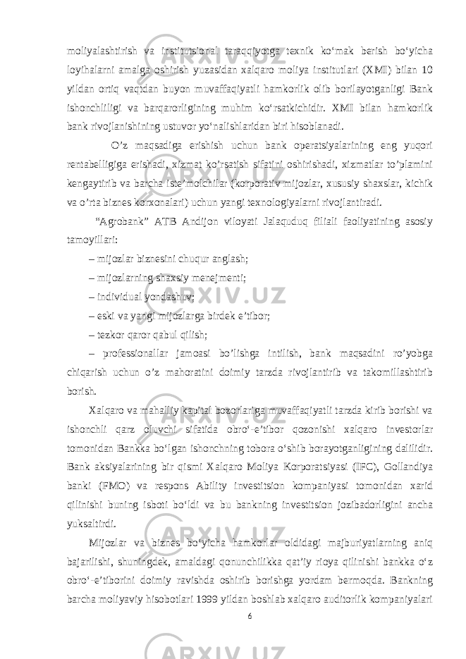 moliyalashtirish va institutsional taraqqiyotga texnik koʻmak berish boʻyicha loyihalarni amalga oshirish yuzasidan xalqaro moliya institutlari (XMI) bilan 10 yildan ortiq vaqtdan buyon muvaffaqiyatli hamkorlik olib borilayotganligi Bank ishonchliligi va barqarorligining muhim koʻrsatkichidir. XMI bilan hamkorlik bank rivojlanishining ustuvor yoʻnalishlaridan biri hisoblanadi. O’z maqsadiga erishish uchun bank operatsiyalarining eng yuqori rentabelligiga erishadi, xizmat ko’rsatish sifatini oshirishadi, xizmatlar to’plamini kengaytirib va barcha iste’molchilar (korporativ mijozlar, xususiy shaxslar, kichik va o’rta biznes korxonalari) uchun yangi texnologiyalarni rivojlantiradi. “Agrobank” ATB Andijon viloyati Jalaquduq filiali faoliyatining asosiy tamoyillari: – mijozlar biznesini chuqur anglash; – mijozlarning shaxsiy menejmenti; – individual yondashuv; – eski va yangi mijozlarga birdek e’tibor; – tezkor qaror qabul qilish; – professionallar jamoasi bo’lishga intilish, bank maqsadini ro’yobga chiqarish uchun o’z mahoratini doimiy tarzda rivojlantirib va takomillashtirib borish. Xalqaro va mahalliy kapital bozorlariga muvaffaqiyatli tarzda kirib borishi va ishonchli qarz oluvchi sifatida obroʻ-e’tibor qozonishi xalqaro investorlar tomonidan Bankka boʻlgan ishonchning tobora oʻshib borayotganligining dalilidir. Bank aksiyalarining bir qismi Xalqaro Moliya Korporatsiyasi (IFC), Gollandiya banki (FMO) va respons Ability investitsion kompaniyasi tomonidan xarid qilinishi buning isboti boʻldi va bu bankning investitsion jozibadorligini ancha yuksaltirdi. Mijozlar va biznes boʻyicha hamkorlar oldidagi majburiyatlarning aniq bajarilishi, shuningdek, amaldagi qonunchilikka qat’iy rioya qilinishi bankka oʻz obroʻ-e’tiborini doimiy ravishda oshirib borishga yordam bermoqda. Bankning barcha moliyaviy hisobotlari 1999 yildan boshlab xalqaro auditorlik kompaniyalari 6 