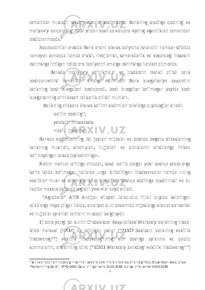 tomonidan mustaqil tekshiruvdan oʻtkazilmoqda. Bankning kreditga qodirligi va moliyaviy barqarorligi 2007 yildan boshlab xalqaro reyting agentliklari tomonidan tasdiqlanmoqda. 2 Raqobatchilar orasida Bank oʻzini biznes boʻyicha ishonchli hamkor sifatida namoyon etmoqda hamda oʻsish, rivojlanish, samaradorlik va bozordagi hissasini oshirishga intilgan holda oʻz faoliyatini amalga oshirishga harakat qilmoqda. Bankda moliyaviy ko’nikmalar va hisobotini tashkil qilish bank boshqaruvchisi tomonidan amalga oshiriladi. Bank buxgalteriya apparatini bankning bosh buxgalteri boshqaradi, bosh buxgalter bo’lmagan paytda bosh buxgalterning o’rinbosari rahbarlik qilishi mumkin. Bankning chakana biznes bo’limi xodimlari tarkibiga quyidagilar kiradi: - bo’lim boshlig’i; - yetakchi mutaxassis; - mas’ul ijrochilar; Bankda xodimlarining ish joylari mijozlar va boshqa begona shaxslarning bankning muxrlari, shtamplari, hujjatlari va blanklarini olishlariga imkon bo’lmaydigan tarzda joylashtirilgan. Xodim mehnat ta’tiliga chiqqan, kasal bo’lib qolgan yoki boshqa sabablarga ko’ra ishda bo’lmagan hollarda unga biriktirilgan hisobvaraqlar hamda uning vazifalari muxr va shtamplar bilan birgalikda boshqa xodimga topshiriladi va bu haqida maxsus daftarda tegishli yozuvlar qayd etiladi. “Agrobank” ATB Andijon viloyati Jalaquduq filiali quyida keltirilgan talablarga rioya qilgan holda, amaliyot kuni davomida mijozlarga xizmat ko’rsatish va hujjatlar aylanish tartibini mustaqil belgilaydi: 1) bank yangi ish kunini O’zbekiston Respublikasi Markaziy bankining hisob- kitob markazi (HKM) da ochilgan tashqi (“21302-Rezident bankning vakillik hisobvarag’i”) vakillik hisobvarag’ining kun boshiga aylanma va qoldiq summalarini, o’zlarining ichki (“10301-Markaziy bankdagi vakillik hisobvarag’i”) 2 Bank xizmatlari ommabopligini oshirish bo&#39;yicha qo&#39;shimcha chora-tadbirlar to&#39;g&#39;risida O&#39;zbekiston Respublikasi Prezidentining Qarori, №PQ-3620, Qabul qilingan sana 23.03.2018, Kuchga kirish sanasi 24.03.2018 7 