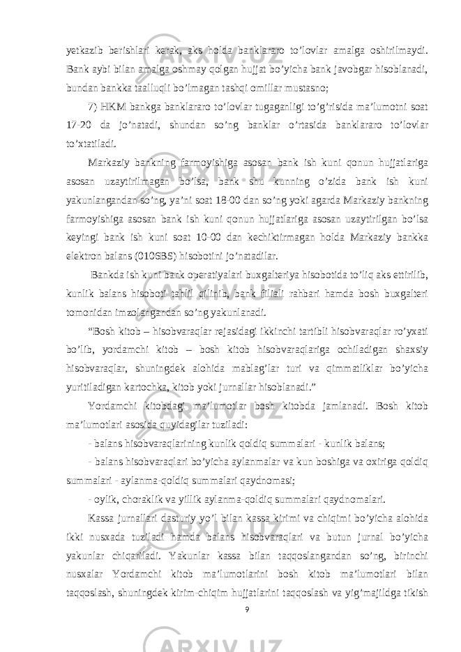 yetkazib berishlari kerak, aks holda banklararo to’lovlar amalga oshirilmaydi. Bank aybi bilan amalga oshmay qolgan hujjat bo’yicha bank javobgar hisoblanadi, bundan bankka taalluqli bo’lmagan tashqi omillar mustasno; 7) HKM bankga banklararo to’lovlar tugaganligi to’g’risida ma’lumotni soat 17-20 da jo’natadi, shundan so’ng banklar o’rtasida banklararo to’lovlar to’xtatiladi. Markaziy bankning farmoyishiga asosan bank ish kuni qonun hujjatlariga asosan uzaytirilmagan bo’lsa, bank shu kunning o’zida bank ish kuni yakunlangandan so’ng, ya’ni soat 18-00 dan so’ng yoki agarda Markaziy bankning farmoyishiga asosan bank ish kuni qonun hujjatlariga asosan uzaytirilgan bo’lsa keyingi bank ish kuni soat 10-00 dan kechiktirmagan holda Markaziy bankka elektron balans (0106BS) hisobotini jo’natadilar. Bankda ish kuni bank operatiyalari buxgalteriya hisobotida to’liq aks ettirilib, kunlik balans hisoboti tahlil qilinib, bank filiali rahbari hamda bosh buxgalteri tomonidan imzolangandan so’ng yakunlanadi. “Bosh kitob – hisobvaraqlar rejasidagi ikkinchi tartibli hisobvaraqlar ro’yxati bo’lib, yordamchi kitob – bosh kitob hisobvaraqlariga ochiladigan shaxsiy hisobvaraqlar, shuningdek alohida mablag’lar turi va qimmatliklar bo’yicha yuritiladigan kartochka, kitob yoki jurnallar hisoblanadi.” Yordamchi kitobdagi ma’lumotlar bosh kitobda jamlanadi. Bosh kitob ma’lumotlari asosida quyidagilar tuziladi: - balans hisobvaraqlarining kunlik qoldiq summalari - kunlik balans; - balans hisobvaraqlari bo’yicha aylanmalar va kun boshiga va oxiriga qoldiq summalari - aylanma-qoldiq summalari qaydnomasi; - oylik, choraklik va yillik aylanma-qoldiq summalari qaydnomalari. Kassa jurnallari dasturiy yo’l bilan kassa kirimi va chiqimi bo’yicha alohida ikki nusxada tuziladi hamda balans hisobvaraqlari va butun jurnal bo’yicha yakunlar chiqariladi. Yakunlar kassa bilan taqqoslangandan so’ng, birinchi nusxalar Yordamchi kitob ma’lumotlarini bosh kitob ma’lumotlari bilan taqqoslash, shuningdek kirim-chiqim hujjatlarini taqqoslash va yig’majildga tikish 9 