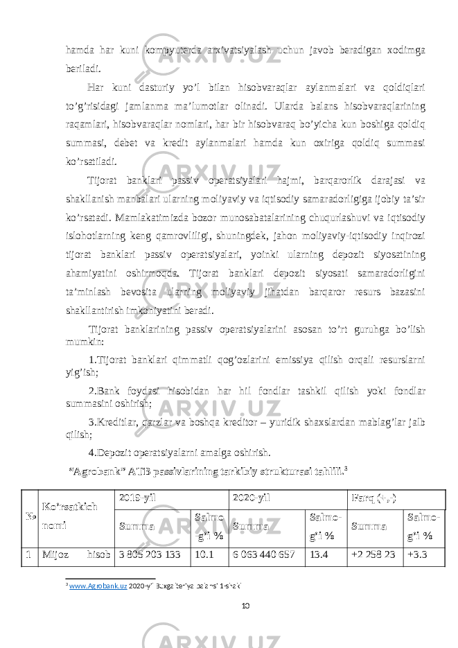 hamda har kuni kompyuterda arxivatsiyalash uchun javob beradigan xodimga beriladi. Har kuni dasturiy yo’l bilan hisobvaraqlar aylanmalari va qoldiqlari to’g’risidagi jamlanma ma’lumotlar olinadi. Ularda balans hisobvaraqlarining raqamlari, hisobvaraqlar nomlari, har bir hisobvaraq bo’yicha kun boshiga qoldiq summasi, debet va kredit aylanmalari hamda kun oxiriga qoldiq summasi ko’rsatiladi. Tijorat banklari passiv operatsiyalari hajmi, barqarorlik darajasi va shakllanish manbalari ularning moliyaviy va iqtisodiy samaradorligiga ijobiy ta’sir ko’rsatadi. Mamlakatimizda bozor munosabatalarining chuqurlashuvi va iqtisodiy islohotlarning keng qamrovliligi, shuningdek, jahon moliyaviy-iqtisodiy inqirozi tijorat banklari passiv operatsiyalari, yoinki ularning depozit siyosatining ahamiyatini oshirmoqda. Tijorat banklari depozit siyosati samaradorligini ta’minlash bevosita ularning moliyaviy jihatdan barqaror resurs bazasini shakllantirish imkoniyatini beradi. Tijorat banklarining passiv operatsiyalarini asosan to’rt guruhga bo’lish mumkin: 1.Tijorat banklari qimmatli qog’ozlarini emissiya qilish orqali resurslarni yig’ish; 2.Bank foydasi hisobidan har hil fondlar tashkil qilish yoki fondlar summasini oshirish; 3.Kreditlar, qarzlar va boshqa kreditor – yuridik shaxslardan mablag’lar jalb qilish; 4.Depozit operatsiyalarni amalga oshirish. “Agrobank” ATB passivlarining tarkibiy strukturasi tahlili. 3 № Ko’rsatkich nomi 2019-yil 2020-yil Farq (+,-) Summa Salmo - g’i % Summa Salmo - g’i % Summa Salmo - g’i % 1 Mijoz hisob 3 805 203 133   10.1 6 063 440 657   13. 4   +2   258   23 + 3. 3   3 www.Agrobank.uz 2020-yil Buxgalteriya balansi 1-shakl 10 