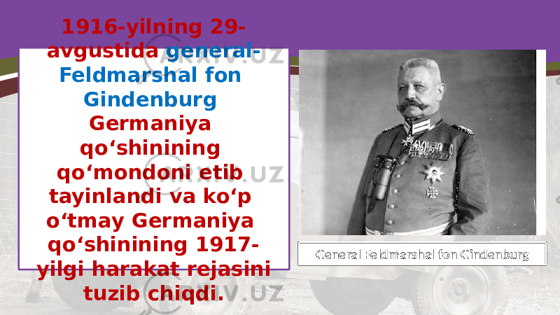1916-yilning 29- avgustida general- Feldmarshal fon Gindenburg Germaniya qo‘shinining qo‘mondoni etib tayinlandi va ko‘p o‘tmay Germaniya qo‘shinining 1917- yilgi harakat rejasini tuzib chiqdi. General Feldmarshal fon Gindenburg 