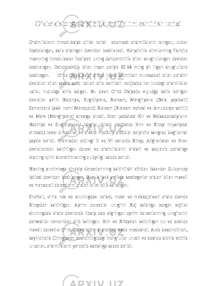 О‘zbekistonga о‘simliklarni iqlimlashtirish tarixi О‘simliklarni introduksiya qilish tarixi odamzod о‘simliklarni tanigan, undan foydalangan, ekib о‘stirgan davridan boshlanadi. Kо‘pchilik olimlarning fikricha insonning introduksion faoliyati uning dehqonchilik bilan shug‘ullangan davrdan boshlangan. Dehqonchilik bilan inson qariyb 10-14 ming yil ilgari shug‘ullana boshlagan. О‘rta Osiyo xalqi о‘troq hayot kechirishi munosabati bilan qо‘shni davlatlar bilan savdo-sotiq ishlari olib borilishi natijasida har turdagi о‘simliklar ushbu hududga kirib kelgan. Bu davr: О‘rta Osiyoda vujudga kelib bо‘lgan davlatlar ya’ni Baqtriya, Sug‘diyona, Xorazm, Marg‘iyona (Balx poytaxti) Samarqand (eski nomi-Maroqand) Xorazm (Xorazm vohasi va Amudaryo sohili) va Marv (Marg‘iyona) sirasiga kiradi. Eron podshosi Kir va Makedonskiylarni Baqtriya va Sug‘diyonani ishg‘ol qilishi natijasida Rim va Xitoy imperiyasi о‘rtasida tovar almashish va о‘zaro madaniy aloqalar bо‘yicha kengroq bog‘lanish paydo bо‘ldi. Eramizdan oldingi II va VI asrlarda Xitoy, Afg‘oniston va Eron davlatlaridan keltirilgan daraxt va о‘simliklarni о‘sishi va saqlanib qolishiga bizning iqlim sharoitimizning qulayligi sabab bо‘ldi. Bizning yurtimizga ajnabiy daraxtlarining keltirilishi aftidan Iskandar Zulqarnay istilosi davridan boshlangan. Buyuk ipak yо‘lida savdogarlar о‘zlari bilan mevali va manzarali daraxtlarni о‘zlari bilan olib kelishgan. Shaftoli, о‘rik nok va shuningdek nо‘xat, mosh va makkajо‘xori о‘sha davrda Xitoydan keltirilgan. Ayrim daraxtlar urug‘ini Xaj safariga borgan xojilar shuningdek о‘sha davrlarda iloxiy deb sig‘ingan ayrim daraxtlarning urug‘larini darveshlar tomonidan olib kelingan. Rim va Xitoydan keltirilgan tut va boshqa mevali daraxtlar О‘rta Osiyo iqlim sharoitiga tezda moslashdi. Arab bosqinchilari, keyinchalik Chingizxon boshchiligidagi mо‘g‘ullar urushi va boshqa kichik-kichik urushlar, о‘simliklarni yо‘qolib ketishiga sabab bо‘ldi. 