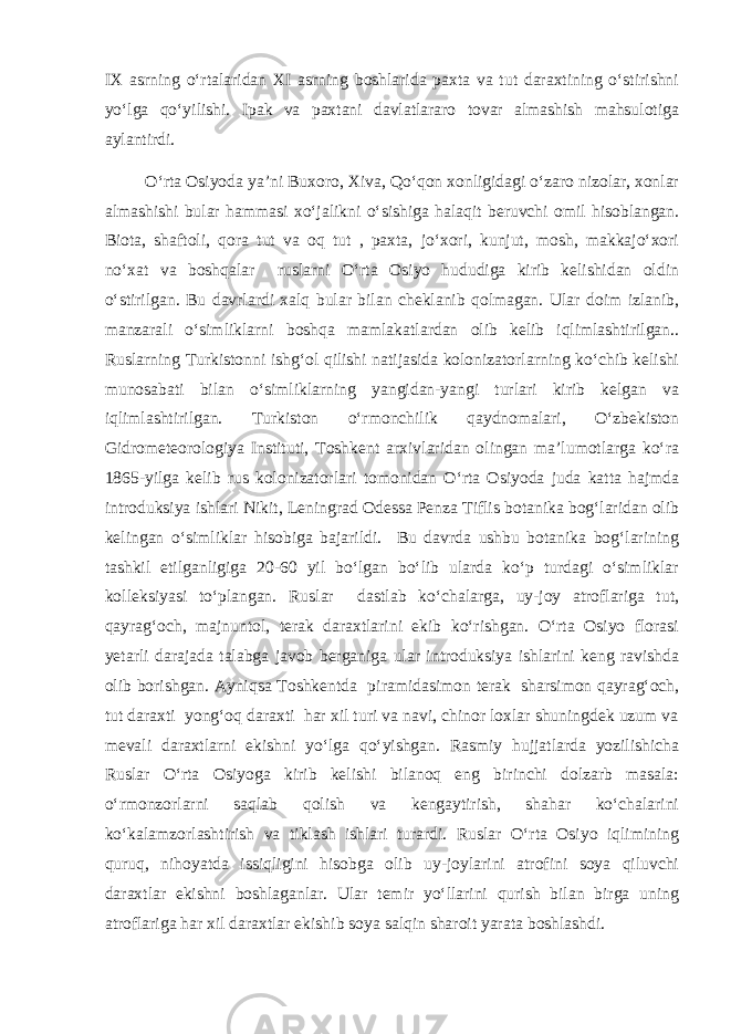 IX asrning о‘rtalaridan XI asrning boshlarida paxta va tut daraxtining о‘stirishni yо‘lga qо‘yilishi. Ipak va paxtani davlatlararo tovar almashish mahsulotiga aylantirdi. О‘rta Osiyoda ya’ni Buxoro, Xiva, Qо‘qon xonligidagi о‘zaro nizolar, xonlar almashishi bular hammasi xо‘jalikni о‘sishiga halaqit beruvchi omil hisoblangan. Biota, shaftoli, qora tut va oq tut , paxta, jо‘xori, kunjut, mosh, makkajо‘xori nо‘xat va boshqalar ruslarni О‘rta Osiyo hududiga kirib kelishidan oldin о‘stirilgan. Bu davrlardi xalq bular bilan cheklanib qolmagan. Ular doim izlanib, manzarali о‘simliklarni boshqa mamlakatlardan olib kelib iqlimlashtirilgan.. Ruslarning Turkistonni ishg‘ol qilishi natijasida kolonizatorlarning kо‘chib kelishi munosabati bilan о‘simliklarning yangidan-yangi turlari kirib kelgan va iqlimlashtirilgan. Turkiston о‘rmonchilik qaydnomalari, О‘zbekiston Gidrometeorologiya Instituti, Toshkent arxivlaridan olingan ma’lumotlarga kо‘ra 1865-yilga kelib rus kolonizatorlari tomonidan О‘rta Osiyoda juda katta hajmda introduksiya ishlari Nikit, Leningrad Odessa Penza Tiflis botanika bog‘laridan olib kelingan о‘simliklar hisobiga bajarildi. Bu davrda ushbu botanika bog‘larining tashkil etilganligiga 20-60 yil bо‘lgan bо‘lib ularda kо‘p turdagi о‘simliklar kolleksiyasi tо‘plangan. Ruslar dastlab kо‘chalarga, uy-joy atroflariga tut, qayrag‘och, majnuntol, terak daraxtlarini ekib kо‘rishgan. О‘rta Osiyo florasi yetarli darajada talabga javob berganiga ular introduksiya ishlarini keng ravishda olib borishgan. Ayniqsa Toshkentda piramidasimon terak sharsimon qayrag‘och, tut daraxti yong‘oq daraxti har xil turi va navi, chinor loxlar shuningdek uzum va mevali daraxtlarni ekishni yо‘lga qо‘yishgan. Rasmiy hujjatlarda yozilishicha Ruslar О‘rta Osiyoga kirib kelishi bilanoq eng birinchi dolzarb masala: о‘rmonzorlarni saqlab qolish va kengaytirish, shahar kо‘chalarini kо‘kalamzorlashtirish va tiklash ishlari turardi. Ruslar О‘rta Osiyo iqlimining quruq, nihoyatda issiqligini hisobga olib uy-joylarini atrofini soya qiluvchi daraxtlar ekishni boshlaganlar. Ular temir yо‘llarini qurish bilan birga uning atroflariga har xil daraxtlar ekishib soya salqin sharoit yarata boshlashdi. 