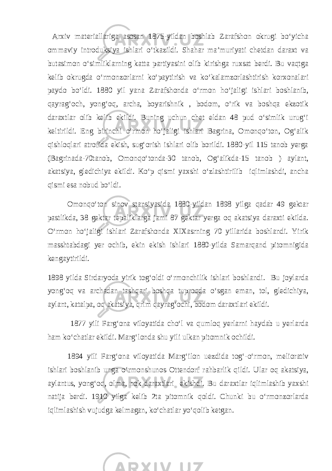  Arxiv materiallariga asosan 1875-yildan boshlab Zarafshon okrugi bо‘yicha ommaviy introduksiya ishlari о‘tkazildi. Shahar ma’muriyati chetdan daraxt va butasimon о‘simliklarning katta partiyasini olib kirishga ruxsat berdi. Bu vaqtga kelib okrugda о‘rmonzorlarni kо‘paytirish va kо‘kalamzorlashtirish korxonalari paydo bо‘ldi. 1880 yil yana Zarafshonda о‘rmon hо‘jaligi ishlari boshlanib, qayrag‘och, yong‘oq, archa, boyarishnik , bodom, о‘rik va boshqa ekzotik daraxtlar olib kelib ekildi. Buning uchun chet eldan 48 pud о‘simlik urug‘i keltirildi. Eng birinchi о‘rmon hо‘jaligi ishlari Bagrina, Omonqо‘ton, Og‘alik qishloqlari atrofida ekish, sug‘orish ishlari olib borildi. 1880-yil 115 tanob yerga (Bagrinada-70tanob, Omonqо‘tonda-30 tanob, Og‘alikda-15 tanob ) aylant, akatsiya, gledichiya ekildi. Kо‘p qismi yaxshi о‘zlashtirilib iqlimlashdi, ancha qismi esa nobud bо‘ldi. Omonqо‘ton sinov stansiyasida 1880-yildan 1898 yilga qadar 49 gektar pastlikda, 38 gektar tepaliklarga jami 87 gektar yerga oq akatsiya daraxti ekilda. О‘rmon hо‘jaligi ishlari Zarafshonda XIXasrning 70 yillarida boshlandi. Yirik masshtabdagi yer ochib, ekin ekish ishlari 1880-yilda Samarqand pitomnigida kengaytirildi. 1898 yilda Sirdaryoda yirik tog‘oldi о‘rmonchilik ishlari boshlandi. Bu joylarda yong‘oq va archadan tashqari boshqa tuproqda о‘sgan eman, tol, gledichiya, aylant, katalpa, oq akatsiya, qrim qayrag‘ochi, bodom daraxtlari ekildi. 1877 yili Farg‘ona viloyatida chо‘l va qumloq yerlarni haydab u yerlarda ham kо‘chatlar ekildi. Marg‘londa shu yili ulkan pitomnik ochildi. 1894 yili Farg‘ona viloyatida Marg‘ilon uezdida tog‘-о‘rmon, meliorativ ishlari boshlanib unga о‘rmonshunos Ottendorf rahbarlik qildi. Ular oq akatsiya, aylantus, yong‘oq, olma, nok daraxtlari ekishdi. Bu daraxtlar iqlimlashib yaxshi natija berdi. 1910 yilga kelib 2ta pitomnik qoldi. Chunki bu о‘rmonzorlarda iqlimlashish vujudga kelmagan, kо‘chatlar yо‘qolib ketgan. 