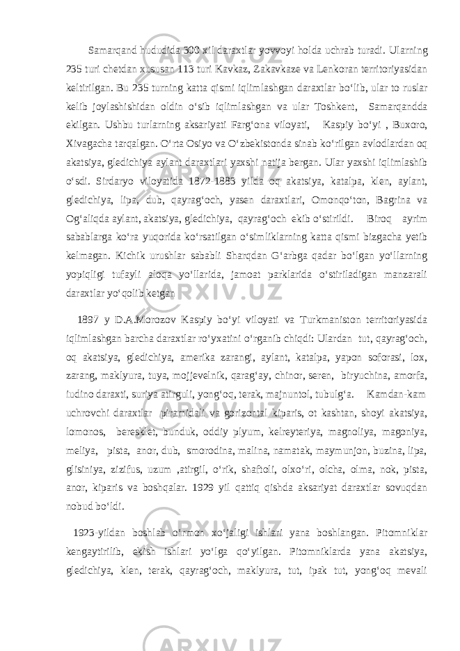  Samarqand hududida 300 xil daraxtlar yovvoyi holda uchrab turadi. Ularning 235 turi chetdan xususan 113 turi Kavkaz, Zakavkaze va Lenkoran territoriyasidan keltirilgan. Bu 235 turning katta qismi iqlimlashgan daraxtlar b о ‘lib, ular to ruslar kelib joylashishidan oldin о ‘sib iqlimlashgan va ular Toshkent, Samarqandda ekilgan. Ushbu turlarning aksariyati Farg‘ona viloyati, Kaspiy b о‘yi , Buxoro, Xivaga cha tarqalgan . О ‘rta Osiyo va О ‘zbekistonda sinab k о ‘rilgan avlodlardan oq akatsiya, gledichiya aylant daraxtlari yaxshi natija ber gan . Ular yaxshi iqlimlashib о ‘sdi. Sirdaryo viloyatida 1872-1883 yilda oq akatsiya, katalpa, klen, aylant, gledichiya, lipa, dub, qayrag‘och, yasen daraxtlari, Omonqо‘ton, Bagrina va Og‘aliqda aylant, akatsiya, gledichiya, qayrag‘och ekib о‘stirildi. Biroq ayrim sabablarga kо‘ra yuqorida kо‘rsatilgan о‘simliklarning katta qismi bizgacha yetib kelmagan. Kichik urushlar sababli Sharqdan G‘arbga qadar bо‘lgan yо‘llarning yopiqligi tufayli aloqa yо‘llarida, jamoat parklarida о‘stiriladigan manzarali daraxtlar yо‘qolib ketgan 1897 y D.A.Morozov Kaspiy bо‘yi viloyati va Turkmaniston territoriyasida iqlimlashgan barcha daraxtlar rо‘yxatini о‘rganib chiqdi: Ulardan tut, qayrag‘och, oq akatsiya, gledichiya, amerika zarangi, aylant, katalpa, yapon soforasi, lox, zarang, maklyura, tuya, mojjevelnik, qarag‘ay, chinor, seren, biryuchina, amorfa, iudino daraxti, suriya atirguli, yong‘oq, terak, majnuntol, tubulg‘a. Kamdan-kam uchrovchi daraxtlar piramidali va gorizontal kiparis, ot kashtan, shoyi akatsiya, lomonos, beresklet, bunduk, oddiy plyum, kelreyteriya, magnoliya, magoniya, meliya, pista, anor, dub, smorodina, malina, namatak, maymunjon, buzina, lipa, glisiniya, zizifus, uzum ,atirgil, о‘rik, shaftoli, olxо‘ri, olcha, olma, nok, pista, anor, kiparis va boshqalar. 1929 yil qattiq qishda aksariyat daraxtlar sovuqdan nobud bо‘ldi. 1923-yildan boshlab о‘rmon xо‘jaligi ishlari yana boshlangan. Pitomniklar kengaytirilib, ekish ishlari yо‘lga qо‘yilgan. Pitomniklarda yana akatsiya, gledichiya, klen, terak, qayrag‘och, maklyura, tut, ipak tut, yong‘oq mevali 