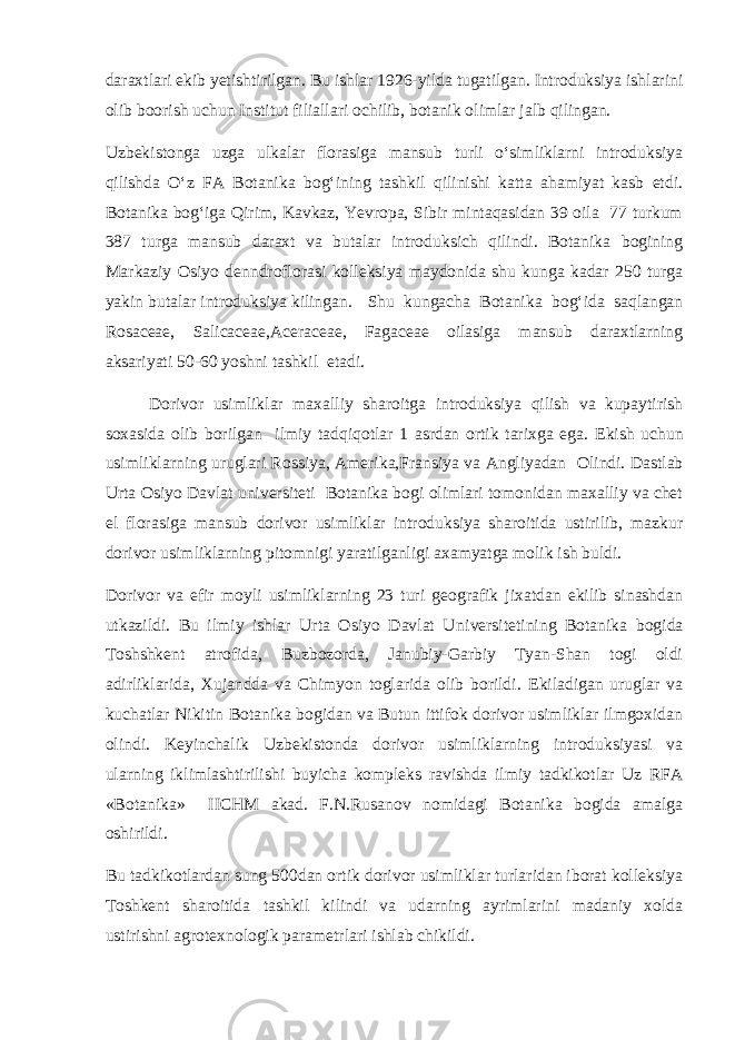 daraxtlari ekib yetishtirilgan. Bu ishlar 1926-yilda tugatilgan. Introduksiya ishlarini olib boorish uchun Institut filiallari ochilib, botanik olimlar jalb qilingan. Uzbekistonga uzga ulkalar florasiga mansub turli о‘simliklarni introduksiya qilishda О‘z FA Botanika bog‘ining tashkil qilinishi katta ahamiyat kasb etdi. Botanika bog‘iga Qirim, Kavkaz, Yevropa, Sibir mintaqasidan 39 oila 77 turkum 387 turga mansub daraxt va butalar introduksich qilindi. Botanika bogining Markaziy Osiyo denndroflorasi kolleksiya maydonida shu kunga kadar 250 turga yakin butalar introduksiya kilingan. Shu kungacha Botanika bog‘ida saqlangan Rosaceae, Salicaceae,Aceraceae, Fagaceae oilasiga mansub daraxtlarning aksariyati 50-60 yoshni tashkil etadi. Dorivor usimliklar maxalliy sharoitga introduksiya qilish va kupaytirish soxasida olib borilgan ilmiy tadqiqotlar 1 asrdan ortik tarixga ega. Ekish uchun usimliklarning uruglari Rossiya, Amerika,Fransiya va Angliyadan Olindi. Dastlab Urta Osiyo Davlat universiteti Botanika bogi olimlari tomonidan maxalliy va chet el florasiga mansub dorivor usimliklar introduksiya sharoitida ustirilib, mazkur dorivor usimliklarning pitomnigi yaratilganligi axamyatga molik ish buldi. Dorivor va efir moyli usimliklarning 23 turi geografik jixatdan ekilib sinashdan utkazildi. Bu ilmiy ishlar Urta Osiyo Davlat Un iversi tetining Botanika bogida Toshshkent atrofida, Buzbozorda, Janubiy-Garbiy Tyan-Shan togi oldi adirliklarida, Xujandda va Chimyon toglarida olib borildi. Ekiladigan uruglar va kuchatlar Nikitin Botanika bogidan va Butun ittifok dorivor usimliklar ilmgoxidan olindi. Keyinchalik Uzbekistonda dorivor usimliklarning introduksiyasi va ularning iklimlashtirilishi buyicha kompleks ravishda ilmiy tadkikotlar Uz RFA «Botanika» IICHM akad. F.N.Rusanov nomidagi Botanika bogida amalga oshirildi. Bu tadkikotlardan sung 500dan ortik dorivor usimliklar turlaridan iborat kolleksiya Toshkent sharoitida tashkil kilindi va udarning ayrimlarini madaniy xolda ustirishni agrotexnologik parametrlari ishlab chikildi. 