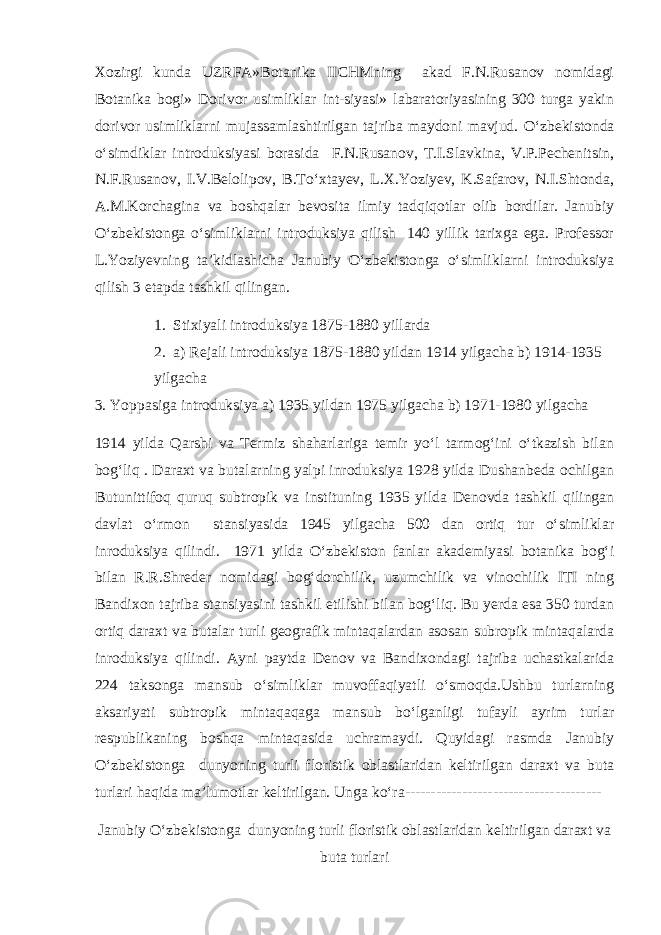 Xozirgi kunda UZRFA»Botanika IICHMning akad F.N.Rusanov nomidagi Botanika bogi» Dorivor usimliklar int-siyasi» labaratoriyasining 300 turga yakin dorivor usimliklarni mujassamlashtirilgan tajriba maydoni mavjud. О‘zbekistonda о‘simdiklar introduksiyasi borasida F.N.Rusanov, T.I.Slavkina, V.P.Pechenitsin, N.F.Rusanov, I.V.Belolipov, B.Tо‘xtayev, L.X.Yoziyev, K.Safarov, N.I.Shtonda, A.M.Korchagina va boshqalar bevosita ilmiy tadqiqotlar olib bordilar. Janubiy О‘zbekistonga о‘simliklarni introduksiya qilish 140 yillik tarixga ega. Professor L.Yoziyevning ta’kidlashicha Janubiy О‘zbekistonga о‘simliklarni introduksiya qilish 3 etapda tashkil qilingan. 1. Stixiyali introduksiya 1875-1880 yillarda 2. a) Rejali introduksiya 1875-1880 yildan 1914 yilgacha b) 1914-1935 yilgacha 3. Yoppasiga introduksiya a) 1935 yildan 1975 yilgacha b) 1971-1980 yilgacha 1914 yilda Qarshi va Termiz shaharlariga temir yо‘l tarmog‘ini о‘tkazish bilan bog‘liq . Daraxt va butalarning yalpi inroduksiya 1928 yilda Dushanbeda ochilgan Butunittifoq quruq subtropik va instituning 1935 yilda Denovda tashkil qilingan davlat о‘rmon stansiyasida 1945 yilgacha 500 dan ortiq tur о‘simliklar inroduksiya qilindi. 1971 yilda О‘zbekiston fanlar akademiyasi botanika bog‘i bilan R.R.Shreder nomidagi bog‘dorchilik, uzumchilik va vinochilik ITI ning Bandixon tajriba stansiyasini tashkil etilishi bilan bog‘liq. Bu yerda esa 350 turdan ortiq daraxt va butalar turli geografik mintaqalardan asosan subropik mintaqalarda inroduksiya qilindi. Ayni paytda Denov va Bandixondagi tajriba uchastkalarida 224 taksonga mansub о‘simliklar muvoffaqiyatli о‘smoqda.Ushbu turlarning aksariyati subtropik mintaqaqaga mansub bо‘lganligi tufayli ayrim turlar respublikaning boshqa mintaqasida uchramaydi. Quyidagi rasmda Janubiy О‘zbekistonga dunyoning turli floristik oblastlaridan keltirilgan daraxt va buta turlari haqida ma’lumotlar keltirilgan. Unga kо‘ra-------------------------------------- Janubiy О ‘zbekistonga dunyoning turli floristik oblastlaridan keltirilgan daraxt va buta turlari 