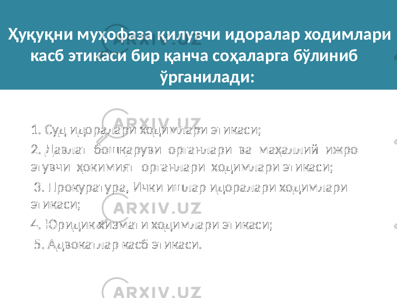  Ҳуқуқни муҳофаза қилувчи идоралар ходимлари касб этикаси бир қанча соҳаларга бўлиниб ўрганилади: 1. Суд идоралари ходимлари этикаси; 2. Давлат бошқаруви органлари ва маҳаллий ижро этувчи ҳокимият органлари ходимлари этикаси; 3. Прокуратура, Ички ишлар идоралари ходимлари этикаси; 4. Юридик хизмати ходимлари этикаси; 5. Адвокатлар касб этикаси. 