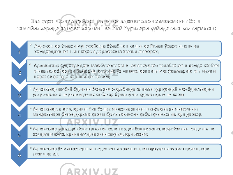 Халқаро Юристлар Ассоциацияси адвокатлари этикасининг бош тамойилларида адвокатларнинг касбий бурчлари қуйидагича келтирилган: 1 • Адвокатлар ўзлари муносабатда бўлаётган кишилар билан ўзаро ишонч ва ҳамдардликнинг энг юқори даражасига эришиши керак; 2 • Адвокатлар суд олдидаги мажбуриятларни, одил судлов талабларини ҳамда касбий этика талабларини бажариш асосида ўз мижозларининг манфаатларига энг муҳим нарса сифатида қарашлари лозим; 3 • Адвокатлар касбий бурчини бажариш жараёнида олинган ҳар қандай мажбуриятларни улар амалга оширилмагунча ёки бекор бўлмагунча ҳурмат қилиши керак; 4 • Адвокатлар, агар уларнинг ёки бошқа мижозларининг манфаатлари мижознинг манфаатлари билан қарама-қарши бўлса таклифни қабул қилмасликлари даркор; 5 • Адвокатлар қонунда кўзда тутилган ҳолатлардан бошқа ҳолатларда ўзининг олдинги ва ҳозирги мижозларининг сирларини сақлашлари лозим; 6 • Адвокатлар ўз мижозларининг адвокатни эркин танлаш ҳуқуқини ҳурмат қилишлари лозим ва ҳ.к. 