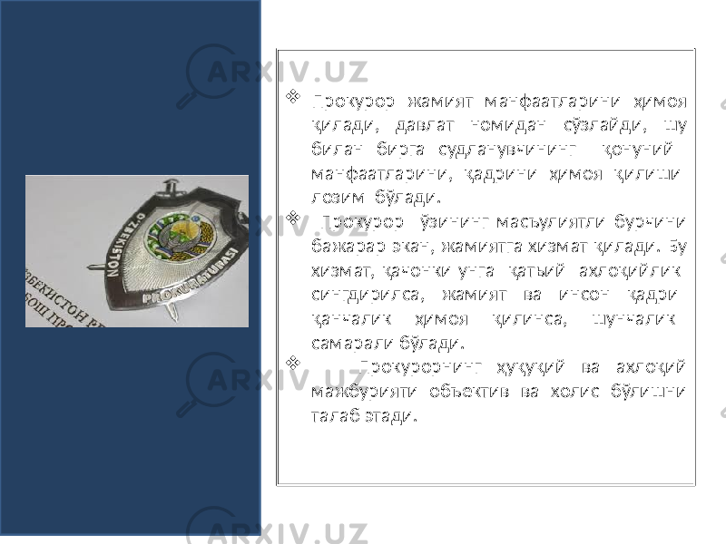   Прокурор жамият манфаатларини ҳимоя қилади, давлат номидан сўзлайди, шу билан бирга судланувчининг қонуний манфаатларини, қадрини ҳимоя қилиши лозим бўлади.  Прокурор ўзининг масъулиятли бурчини бажарар экан, жамиятга хизмат қилади. Бу хизмат, қачонки унга қатьий ахлоқийлик сингдирилса, жамият ва инсон қадри қанчалик ҳимоя қилинса, шунчалик самарали бўлади.  Прокурорнинг ҳуқуқий ва ахлоқий мажбурияти объектив ва холис бўлишни талаб этади. 