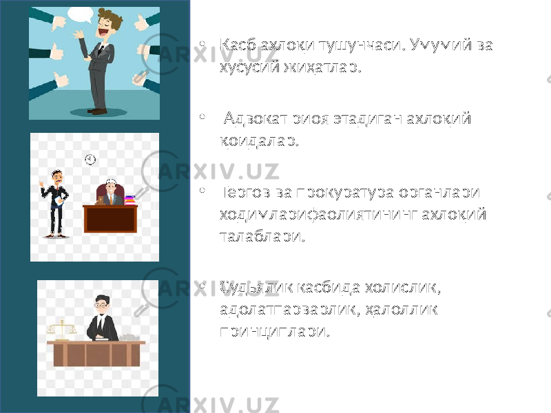 • Касб ахлоқи тушунчаси. Умумий ва хусусий жиҳатлар. • Адвокат риоя этадиган ахлоқий қоидалар. • Тергов ва прокуратура органлари ходимларифаолиятининг ахлоқий талаблари. • Судьялик касбида холислик, адолатпарварлик, ҳалоллик принциплари. 