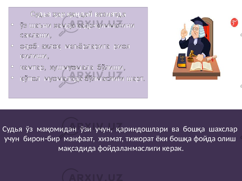 Судья ҳар қандай вазиятда • ўз шаъни ҳамда қадр-қимматини сақлаши, • одоб- ахлоқ меъёрларига риоя қилиши, • камтар, хушмуомала бўлиши, • қўпол муомалада бўлмаслиги шарт. Судья ўз мақомидан ўзи учун, қариндошлари ва бошқа шахслар учун бирон-бир манфаат, хизмат, тижорат ёки бошқа фойда олиш мақсадида фойдаланмаслиги керак. 