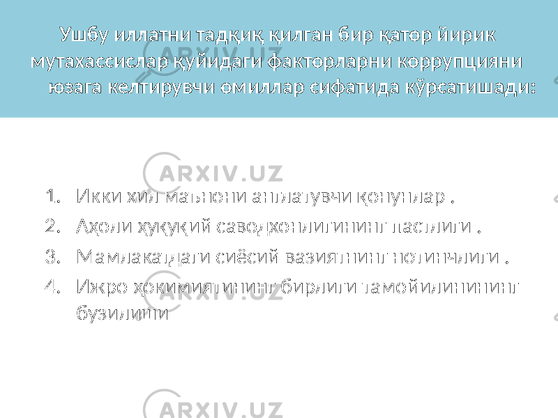 Ушбу иллатни тадқиқ қилган бир қатор йирик мутахассислар қуйидаги факторларни коррупцияни юзага келтирувчи омиллар сифатида кўрсатишади : 1. Икки хил маънони англатувчи қонунлар . 2. Аҳоли ҳуқуқий саводхонлигининг пастлиги . 3. Мамлакатдаги сиёсий вазиятнинг нотинчлиги . 4. Ижро ҳокимиятининг бирлиги тамойилинининг бузилиши 