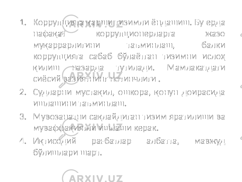 1. Коррупцияга қарши тизимли ёндашиш. Бу ерда нафақат коррупционерларга жазо муқаррарлигини таъминлаш, балки коррупцияга сабаб бўлаётган тизимни ислоҳ қилиш назарда тутилади. Мамлакатдаги сиёсий вазиятнинг нотинчлиги . 2. Судларни мустақил, ошкора, қонун доирасида ишлашини таъминлаш. 3. Мувозанатни сақлайдиган тизим яратилиши ва муваффақиятли ишлаши керак. 4. Иқтисодий рағбатлар албатта, мавжуд бўлишлари шарт. 