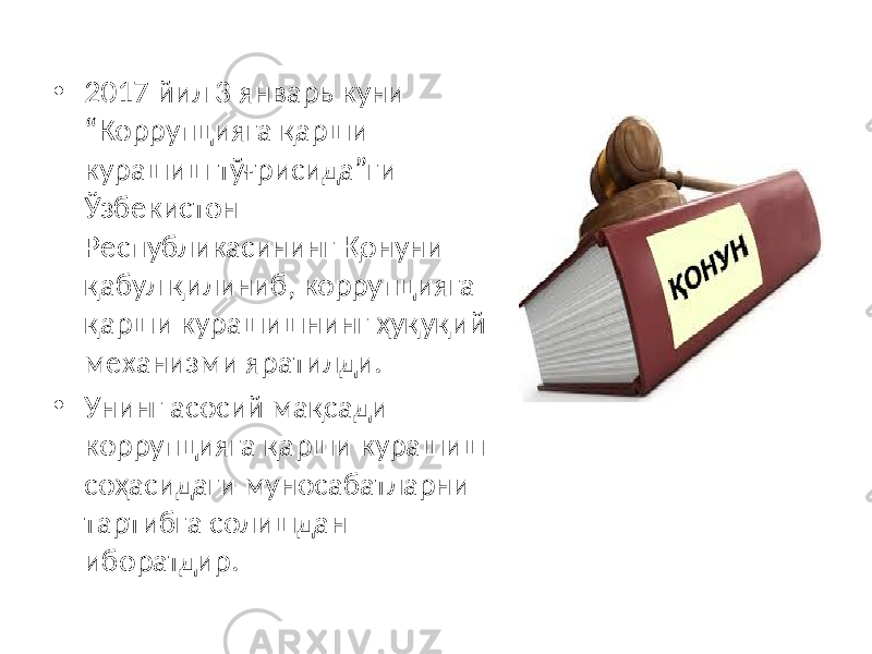 • 2017 йил 3 январь куни “Коррупцияга қарши курашиш тўғрисида”ги Ўзбекистон Республикасининг Қонуни қабул қилиниб, коррупцияга қарши курашишнинг ҳуқуқий механизми яратилди. • Унинг асосий мақсади коррупцияга қарши курашиш соҳасидаги муносабатларни тартибга солишдан иборатдир. 