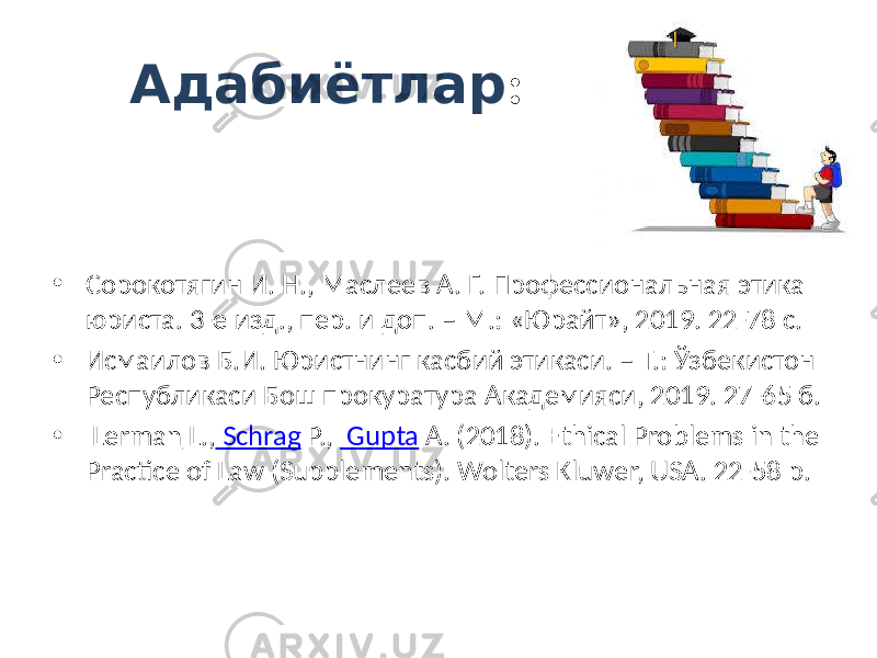 Адабиётлар : • Сорокотягин И. Н., Маслеев А. Г. Профессиональная этика юриста. 3-е изд., пер. и доп. – М.: «Юрайт», 2019. 22-78 с. • Исмаилов Б.И. Юристнинг касбий этикаси. – Т.: Ўзбекистон Республикаси Бош прокуратура Академияси, 2019. 27-65 б. • Lerman L., Schrag P., Gupta A. (2018). Ethical Problems in the Practice of Law (Supplements). Wolters Kluwer, USA. 22-58 p. 