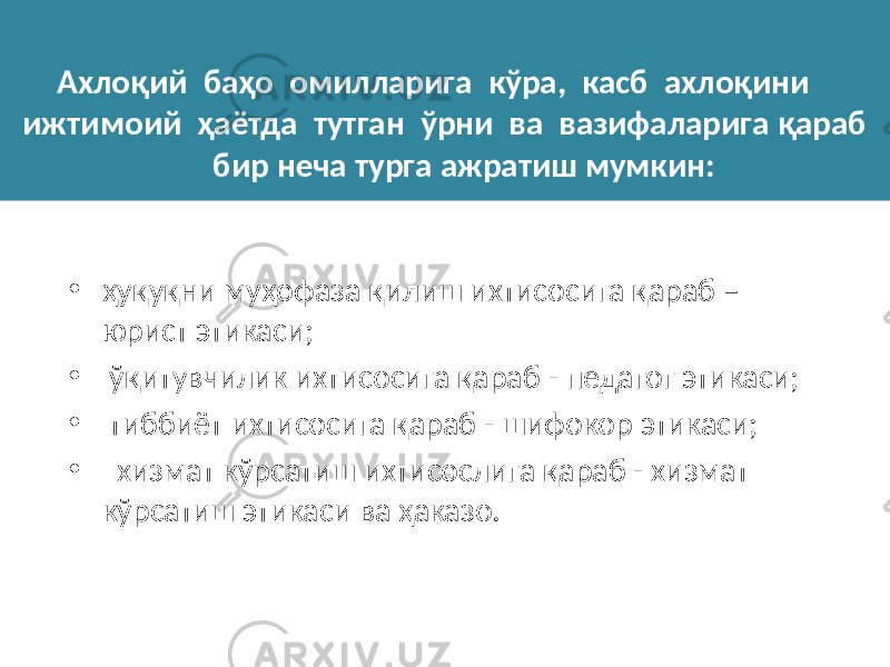 Ахлоқий баҳо омилларига кўра, касб ахлоқини ижтимоий ҳаётда тутган ўрни ва вазифаларига қараб бир неча турга ажратиш мумкин: • ҳуқуқни муҳофаза қилиш ихтисосига қараб – юрист этикаси; • ўқитувчилик ихтисосига қараб - педагог этикаси; • тиббиёт ихтисосига қараб - шифокор этикаси; • хизмат кўрсатиш ихтисослига қараб - хизмат кўрсатиш этикаси ва ҳаказо. 