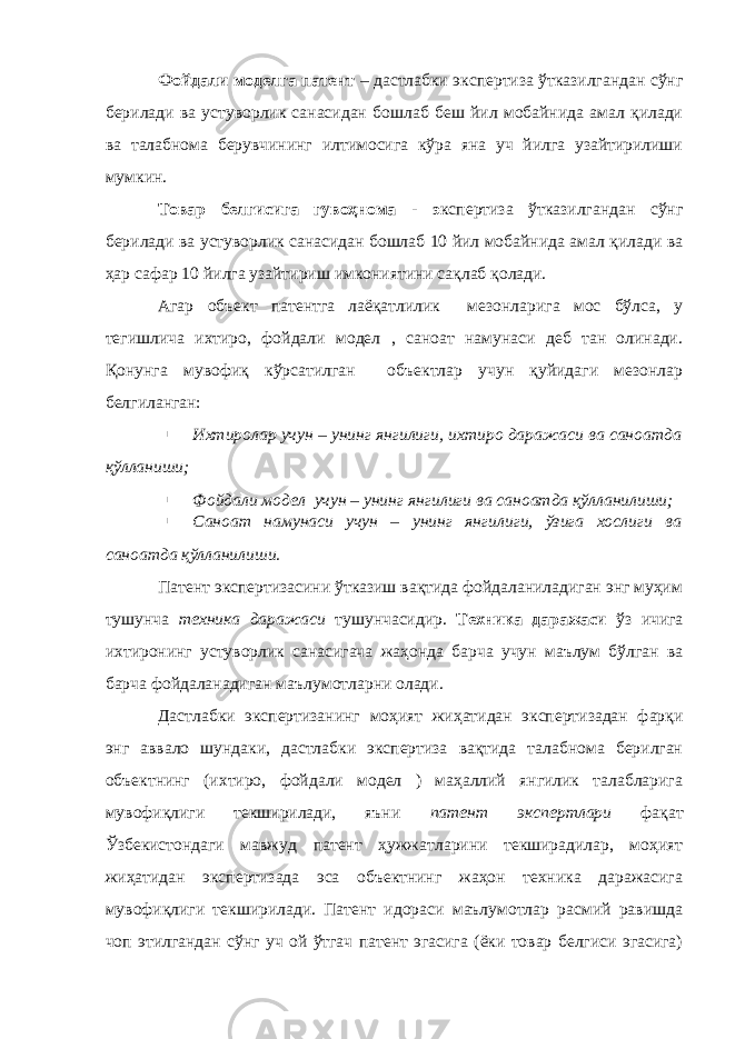 Фойдали моделга патент – дастлабки экспертиза ўтказилгандан сўнг берилади ва устуворлик санасидан бошлаб беш йил мобайнида амал қилади ва талабнома берувчининг илтимосига кўра яна уч йилга узайтирилиши мумкин. Товар белгисига гувоҳнома - э кспертиза ўтказилгандан сўнг берилади ва устуворлик санасидан бошлаб 10 йил мобайнида амал қилади ва ҳар сафар 10 йилга узайтириш имкониятини сақлаб қолади. Агар объект патентга лаёқатлилик мезонларига мос бўлса, у тегишлича ихтиро, фойдали модел , саноат намунаси деб тан олинади. Қонунга мувофиқ кўрсатилган объектлар учун қуйидаги мезонлар белгиланган: ▪ Ихтиролар учун – унинг янгилиги, ихтиро даражаси ва саноатда қўлланиши; ▪ Фойдали модел учун – унинг янгилиги ва саноатда қўлланилиши; ▪ Саноат намунаси учун – унинг янгилиги, ўзига хослиги ва саноатда қўлланилиши. Патент экспертизасини ўтказиш вақтида фойдаланиладиган энг муҳим тушунча техника даражаси тушунчасидир. Техника даражаси ўз ичига ихтиронинг устуворлик санасигача жаҳонда барча учун маълум бўлган ва барча фойдаланадиган маълумотларни олади. Дастлабки экспертизанинг моҳият жиҳатидан экспертизадан фарқи энг аввало шундаки, дастлабки экспертиза вақтида талабнома берилган объектнинг (ихтиро, фойдали модел ) маҳаллий янгилик талабларига мувофиқлиги текширилади, яъни патент экспертлари фақат Ўзбекистондаги мавжуд патент ҳужжатларини текширадилар, моҳият жиҳатидан экспертизада эса объектнинг жаҳон техника даражасига мувофиқлиги текширилади. Патент идораси маълумотлар расмий равишда чоп этилгандан сўнг уч ой ўтгач патент эгасига (ёки товар белгиси эгасига) 