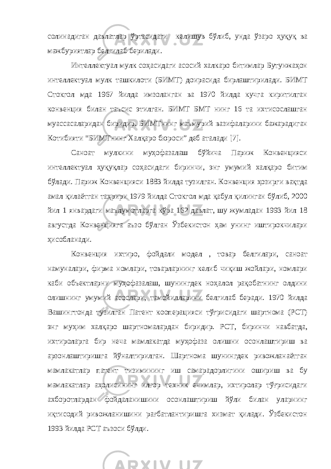 солинадиган давлатлар ўртасидаги келишув бўлиб, унда ўзаро ҳуқуқ ва мажбуриятлар белгилаб берилади. Интеллектуал мулк соҳасидаги асосий халкаро битимлар Бутунжаҳон интеллектуал мулк ташкилоти (БИМТ) доирасида бирлаштирилади. БИМТ Стокгол мда 1967 йилда имзоланган ва 1970 йилда кучга киритилган конвенция билан таъсис этилган. БИМТ БМТ нинг 16 та ихтисослашган муассасаларидан биридир. БИМТнинг маъмурий вазифаларини бажарадиган Котибияти “БИМТнинг Халқаро бюроси” деб аталади [7]. Саноат мулкини муҳофазалаш бўйича Париж Конвенцияси интеллектуал ҳуқуқлар соҳасидаги биринчи, энг умумий халқаро битим бўлади. Париж Конвенцияси 1883 йилда тузилган. Конвенция ҳозирги вақтда амал қилаётган таҳрири 1979 йилда Стокгол мда қабул қилинган бўлиб, 2000 йил 1 январдаги маълумотларга кўра 162 давлат, шу жумладан 1993 йил 18 августда Конвенцияга аъзо бўлган Ўзбекистон ҳам унинг иштирокчилари ҳисобланади. Конвенция ихтиро, фойдали модел , товар белгилари, саноат намуналари, фирма номлари, товарларнинг келиб чиқиш жойлари, номлари каби объектларни муҳофазалаш, шунингдек ноҳалол рақобатнинг олдини олишнинг умумий асослари, тамойилларини белгилаб беради. 1970 йилда Вашингтонда тузилган Патент кооперацияси тўғрисидаги шартнома (РСТ) энг муҳим халқаро шартномалардан биридир. РСТ, биринчи навбатда, ихтироларга бир неча мамлакатда муҳофаза олишни осонлаштириш ва арзонлаштиришга йўналтирилган. Шартнома шунингдек ривожланаётган мамлакатлар патент тизимининг иш самарадорлигини ошириш ва бу мамлакатлар аҳолисининг илғор техник ечимлар, ихтиролар тўғрисидаги ахборотлардан фойдаланишини осонлаштириш йўли билан уларнинг иқтисодий ривожланишини рағбатлантиришга хизмат қилади. Ўзбекистон 1993 йилда РСТ аъзоси бўлди. 