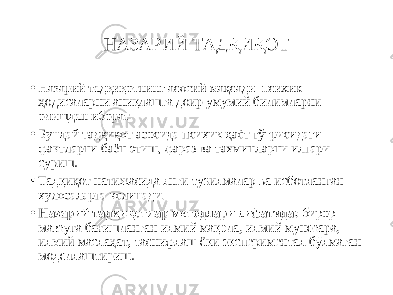 НАЗАРИЙ ТАДҚИҚОТ • Назарий тадқиқотнинг асосий мақсади психик ҳодисаларни аниқлашга доир умумий билимларни олишдан иборат. • Бундай тадқиқот асосида психик ҳаёт тўғрисидаги фактларни баён этиш, фараз ва тахминларни илгари суриш. • Тадқиқот натижасида янги тузилмалар ва исботланган хулосаларга келинади. • Назарий тадқиқотлар методлари сифатида: бирор мавзуга бағишланган илмий мақола, илмий мунозара, илмий маслаҳат, таснифлаш ёки экспериментал бўлмаган моделлаштириш. 