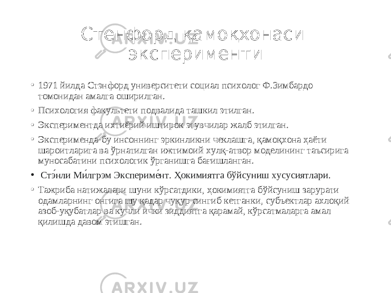 Стенфорд қамоқхонаси эксперименти • 1971 йилда Стэнфорд университети социал психолог Ф.Зимбардо томонидан амалга оширилган. • Психология факультети подвалида ташкил этилган. • Экспериментда ихтиёрий иштирок этувчилар жалб этилган. • Эксперименда-бу инсоннинг эркинликни чеклашга, қамоқхона ҳаёти шароитларига ва ўрнатилган ижтимоий хулқ-атвор моделининг таъсирига муносабатини психологик ўрганишга бағишланган. • Стэ́нли Ми́лгрэм Экспериме́нт. Ҳокимиятга бўйсуниш хусусиятлари. • Тажриба натижалари шуни кўрсатдики, ҳокимиятга бўйсуниш зарурати одамларнинг онгига шу қадар чуқур сингиб кетганки, субъектлар ахлоқий азоб-уқубатлар ва кучли ички зиддиятга қарамай, кўрсатмаларга амал қилишда давом этишган. 