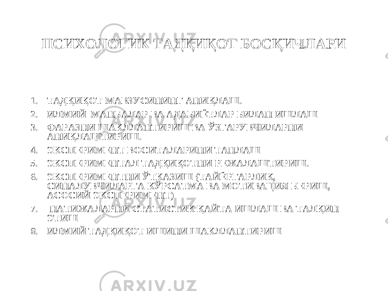 ПСИХОЛОГИК ТАДҚИҚОТ БОСҚИЧЛАРИ 1. ТАДҚИҚОТ МАВЗУСИНИНГ АНИҚЛАШ. 2. ИЛМИЙ МАНБАЛАР ВА АДАБИЁТЛАР БИЛАН ИШЛАШ 3. ФАРАЗНИ ШАКЛЛАНТИРИШ ВА ЎЗГАРУВЧИЛАРНИ АНИҚЛАШТИРИШ. 4. ЭКСПЕРИМЕНТ В О СИТАЛАРИНИ ТАНЛАШ 5. ЭКСПЕРИМЕНТАЛ ТАДҚИҚОТНИ РЕЖАЛАШТИРИШ. 6. ЭКСПЕРИМЕНТНИ ЎТКАЗИШ (ТАЙЁРГАРЛИК, СИНАЛУВЧИЛАРГА КЎРСАТМА ВА МОТИВАЦИЯ БЕРИШ, АСОСИЙ ЭКСПЕРИМЕНТ) 7. НАТИЖАЛАРНИ СТАТИСТИК ҚАЙТА ИШЛАШ ВА ТАЛҚИН ЭТИШ 8. ИЛМИЙ ТАДҚИҚОТ ИШИНИ ШАКЛЛАНТИРИШ 