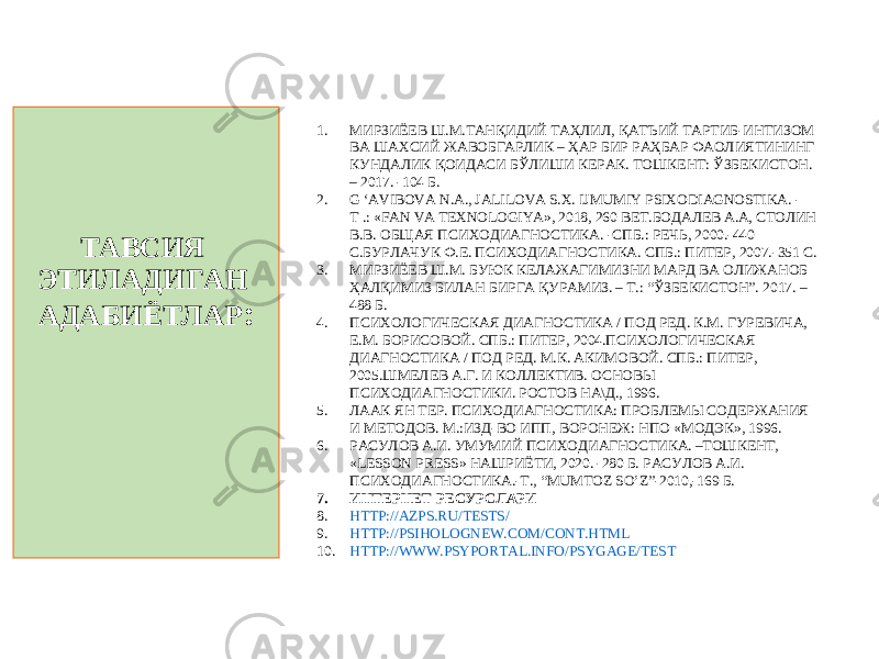 ТАВСИЯ ЭТИЛАДИГАН АДАБИЁТЛАР : 1. МИРЗИЁЕВ Ш.М.ТАНҚИДИЙ ТАҲЛИЛ, ҚАТЪИЙ ТАРТИБ-ИНТИЗОМ ВА ШАХСИЙ ЖАВОБГАРЛИК – ҲАР БИР РАҲБАР ФАОЛИЯТИНИНГ КУНДАЛИК ҚОИДАСИ БЎЛИШИ КЕРАК. ТОШКЕНТ: ЎЗБЕКИСТОН. – 2017. -104 Б. 2. G ‘AVIBOVA N.A., JALILOVA S.X. IJMUMIY PSIXODIAGNOSTIKA. - Т .: «FAN VA TEXNOLOGIYA», 2018, 260 BET. БОДАЛЕВ А.А, СТОЛИН В.В. ОБЩАЯ ПСИХОДИАГНОСТИКА. - СПБ.: РЕЧЬ, 200 0 . -440 С. БУРЛАЧУК Ф.Е. ПСИХОДИАГНОСТИКА. СПБ.: ПИТЕР, 2007. -351 С. 3. МИРЗИЁЕВ Ш.М. БУЮК КЕЛАЖАГИМИЗНИ МАРД ВА ОЛИЖАНОБ ҲАЛҚИМИЗ БИЛАН БИРГА ҚУРАМИЗ. – Т.: “ЎЗБЕКИСТОН”. 2017. – 488 Б. 4. ПСИХОЛОГИЧЕСКАЯ ДИАГНОСТИКА / ПОД РЕД. К.М. ГУРЕВИЧА, Е.М. БОРИСОВОЙ. СПБ.: ПИТЕР, 2004.ПСИХОЛОГИЧЕСКАЯ ДИАГНОСТИКА / ПОД РЕД. М.К. АКИМОВОЙ. СПБ.: ПИТЕР, 2005.ШМЕЛЕВ А.Г. И КОЛЛЕКТИВ. ОСНОВЫ ПСИХОДИАГНОСТИКИ. РОСТОВ НА\Д., 1996. 5. ЛААК ЯН ТЕР. ПСИХОДИАГНОСТИКА: ПРОБЛЕМЫ СОДЕРЖАНИЯ И МЕТОДОВ. М.:ИЗД-ВО ИПП, ВОРОНЕЖ: НПО «МОДЭК», 1996. 6. РАСУЛОВ А.И. УМУМИЙ ПСИХОДИАГНОСТИКА. –ТОШКЕНТ, «LESSON PRESS» НАШРИЁТИ, 2020. -280 Б. РАСУЛОВ А.И. ПСИХОДИАГНОСТИКА.-Т., “ MUMTOZ SO ’ Z ” -2010,-169 Б. 7. ИНТЕРНЕТ РЕСУРС ЛАРИ 8. HTTP://AZPS.RU/TESTS/ 9. HTTP://PSIHOLOGNEW.COM/CONT.HTML 10. HTTP://WWW.PSYPORTAL.INFO/PSYGAGE/TEST 