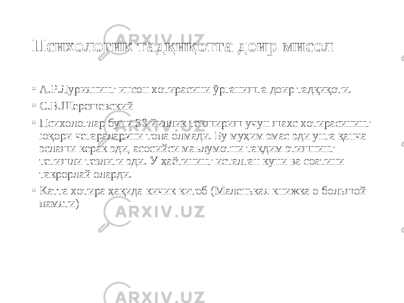 Психологик тадқиқотга доир мисол • А.Р.Луриянинг инсон хотирасини ўрганишга доир тадқиқоти. • С.В.Шерешевский • Психологлар буни 30 йиллик текшириш учун шахс хотирасининг юқори чегараларини топа олмади. Бу муҳим эмас эди унга қанча эслаши керак эди, асосийси маълумотни тақдим этишнинг тегишли тезлиги эди. У ҳаётининг исталган куни ва соатини такрорлай оларди. • Катта хотира ҳақида кичик китоб (Маленькая книжка о большой памяти) 