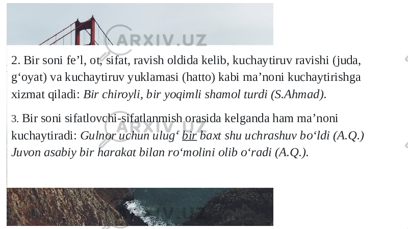 2. Bir soni fe’l, ot, sifat, ravish oldida kelib, kuchaytiruv ravishi (juda, g‘oyat) va kuchaytiruv yuklamasi (hatto) kabi ma’noni kuchaytirishga xizmat qiladi: Bir chiroyli, bir yoqimli shamol turdi (S.Ahmad). 3. Bir soni sifatlovchi-sifatlanmish orasida kelganda ham ma’noni kuchaytiradi: Gulnor uchun ulug‘ bir baxt shu uchrashuv bо‘ldi (A.Q.) Juvon asabiy bir harakat bilan rо‘molini olib о‘radi (A.Q.). 