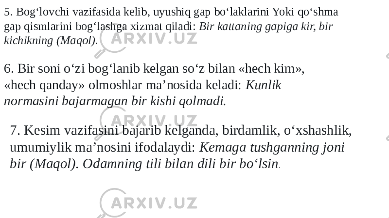 5. Bog‘lovchi vazifasida kelib, uyushiq gap bо‘laklarini Yoki qо‘shma gap qismlarini bog‘lashga xizmat qiladi: Bir kattaning gapiga kir, bir kichikning (Maqol). 6. Bir soni о‘zi bog‘lanib kelgan sо‘z bilan «hech kim», «hech qanday» olmoshlar ma’nosida keladi: Kunlik normasini bajarmagan bir kishi qolmadi. 7. Kesim vazifasini bajarib kelganda, birdamlik, о‘xshashlik, umumiylik ma’nosini ifodalaydi: Kemaga tushganning joni bir (Maqol). Odamning tili bilan dili bir bо‘lsin . 