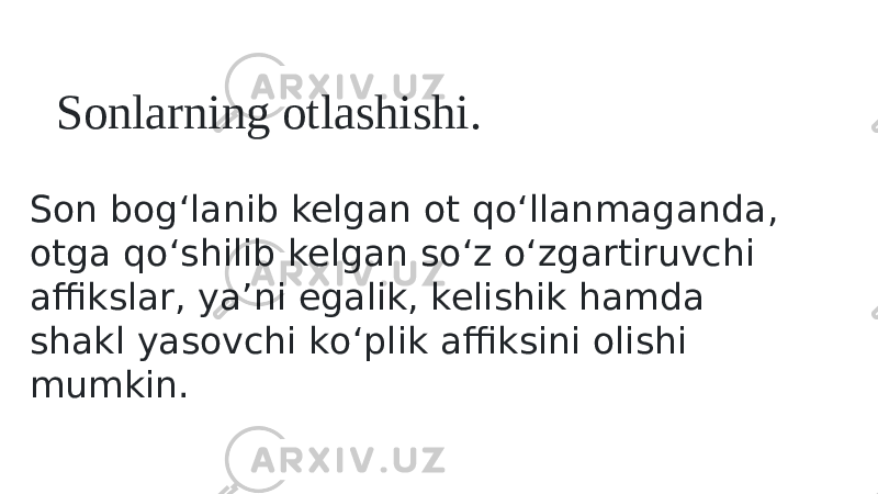 Sonlarning otlashishi. Son bog‘lanib kelgan ot qо‘llanmaganda, otga qо‘shilib kelgan sо‘z о‘zgartiruvchi affikslar, ya’ni egalik, kelishik hamda shakl yasovchi kо‘plik affiksini olishi mumkin. 