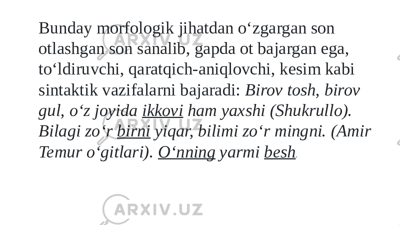 Bunday morfologik jihatdan о‘zgargan son otlashgan son sanalib, gapda ot bajargan ega, tо‘ldiruvchi, qaratqich-aniqlovchi, kesim kabi sintaktik vazifalarni bajaradi: Birov tosh, birov gul, о‘z joyida ikkovi ham yaxshi (Shukrullo). Bilagi zо‘r birni yiqar, bilimi zо‘r mingni. (Amir Temur о‘gitlari). О‘nning yarmi besh . 