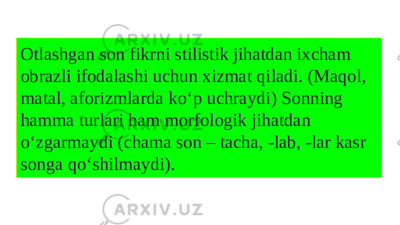 Otlashgan son fikrni stilistik jihatdan ixcham obrazli ifodalashi uchun xizmat qiladi. (Maqol, matal, aforizmlarda kо‘p uchraydi) Sonning hamma turlari ham morfologik jihatdan о‘zgarmaydi (chama son – tacha, -lab, -lar kasr songa qо‘shilmaydi). 