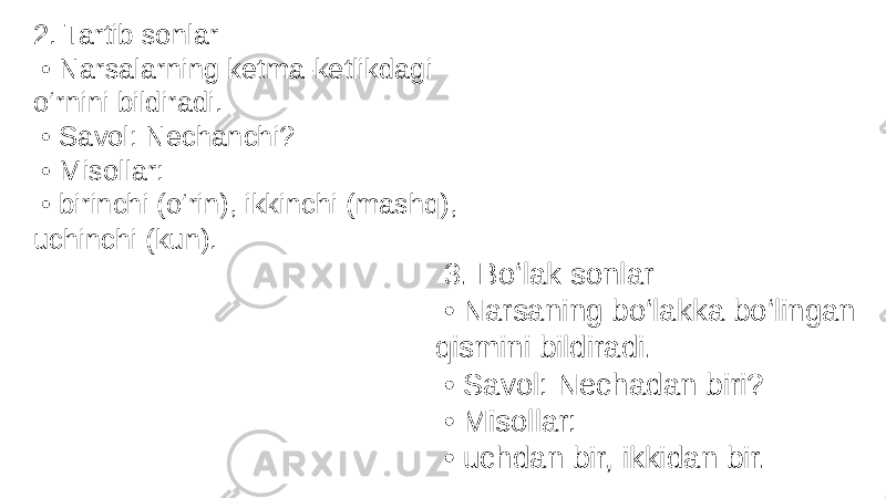 2. Tartib sonlar • Narsalarning ketma-ketlikdagi o‘rnini bildiradi. • Savol: Nechanchi? • Misollar: • birinchi (o‘rin), ikkinchi (mashq), uchinchi (kun). 3. Bo‘lak sonlar • Narsaning bo‘lakka bo‘lingan qismini bildiradi. • Savol: Nechadan biri? • Misollar: • uchdan bir, ikkidan bir. 