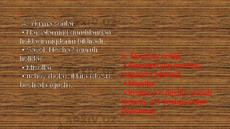  4. Yig‘ma sonlar • Narsalarning guruhlangan holdagi miqdorini bildiradi. • Savol: Necha? (guruh holida) • Misollar: • uchov (bola), ikkita (do‘st), besh ala (qush). 5. Taxminiy sonlar • Narsalarning taxminiy miqdorini bildiradi. • Misollar: • to‘qqiz-o‘n (kishi), yuzlab (odam), o‘n beshga yaqin (mashina). 