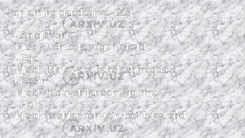 Sonlarning gapdagi vazifasi 1. Aniqlovchi: • Misol: Uch bola yugurib keldi. 2. Ega: • Misol: Ikki o‘zaro bahslashmoqda. 3. Kesim: • Misol: O‘quvchilar soni yigirma. 4. Hol: • Misol: Yoshlar uch-to‘rt bo‘lib ketishdi . 