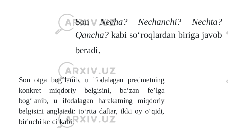 Son Necha? Nechanchi? Nechta? Qancha? kabi sо‘roqlardan biriga javob beradi . Son otga bog‘lanib, u ifodalagan predmetning konkret miqdoriy belgisini, ba’zan fe’lga bog‘lanib, u ifodalagan harakatning miqdoriy belgisini anglatadi: tо‘rtta daftar, ikki oy о‘qidi, birinchi keldi kabi. 