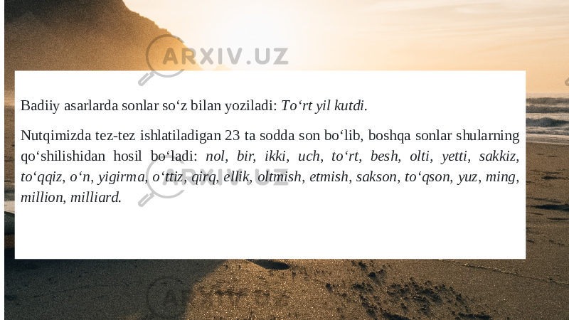 Badiiy asarlarda sonlar sо‘z bilan yoziladi: Tо‘rt yil kutdi. Nutqimizda tez-tez ishlatiladigan 23 ta sodda son bо‘lib, boshqa sonlar shularning qо‘shilishidan hosil bо‘ladi: nol, bir, ikki, uch, tо‘rt, besh, olti, yetti, sakkiz, tо‘qqiz, о‘n, yigirma, о‘ttiz, qirq, ellik, oltmish, etmish, sakson, tо‘qson, yuz, ming, million, milliard. 