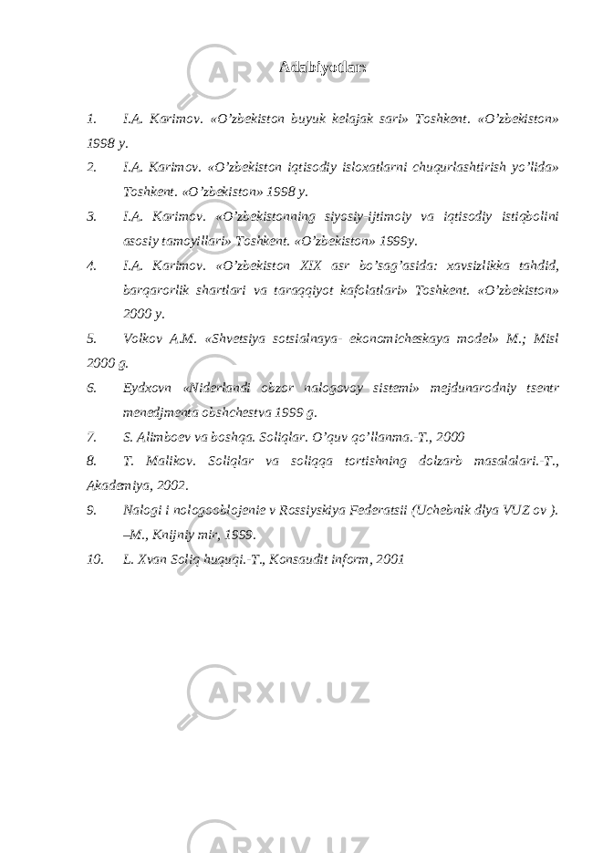 Adabiyotlar: 1. I.A. Karimov. «O’zbekiston buyuk kelajak sari» Toshkent. «O’zbekiston» 1998 y. 2. I.A. Karimov. «O’zbekiston iqtisodiy isloxatlarni chuqurlashtirish yo’lida» Toshkent. «O’zbekiston» 1998 y. 3. I.A. Karimov. «O’zbekistonning siyosiy-ijtimoiy va iqtisodiy istiqbolini asosiy tamoyillari» Toshkent. «O’zbekiston» 1999y. 4. I.A. Karimov. «O’zbekiston XIX asr bo’sag’asida: xavsizlikka tahdid, barqarorlik shartlari va taraqqiyot kafolatlari» Toshkent. «O’zbekiston» 2000 y. 5. Volkov A.M. «Shvetsiya sotsialnaya- ekonomicheskaya model» M.; Misl 2000 g. 6. Eydxovn «Niderlandi obzor nalogovoy sistemi» mejdunarodniy tsentr menedjmenta obshchestva 1999 g. 7. S. Alimboev va boshqa. Soliqlar. O ’quv qo’llanma.-T., 2000 8. T. Malikov. Soliqlar va soliqqa tortishning dolzarb masalalari.-T., Akademiya, 2002. 9. Nalogi i nologooblojenie v Rossiyskiya Federatsii (Uchebnik dlya VUZ ov ). –M., Knijniy mir, 1999. 10. L. Xvan Soliq huquqi.-T., Konsaudit inform, 2001 