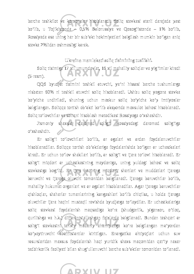 barcha tashkilot va korxonalar hisoblanadi. Soliq stavkasi etarli darajada past bo’lib, u Tojikistonda – 0,5% Belorussiya va Qozog’istonda – 1% bo’lib, Rossiyada esa uning har bir sub’ekt hokimiyatlari belgilash mumkin bo’lgan aniq stavka 2%lidan oshmasligi kerak. Ukraina mamlakati soliq tizimining tuzilishi. Soliq tizimiga 17 xil umumdavlat, 16 xil mahalliy soliqlar va yig ’imlar kiradi (5-rasm). QQS byudjet tizimini tashkil etuvchi, ya ’ni hissasi barcha tushumlarga nisbatan 60% ni tashkil etuvchi soliq hisoblanadi. Ushbu soliq yagona stavka bo’yicha undiriladi, shuning uchun mazkur soliq bo’yicha ko’p imtiyozlar belgilangan. Soliqqa tortish ob’ekti bo’lib eksportda maxsulot bahosi hisoblanadi. Soliq to’lovchilar va soliqni hisoblash metodikasi Rossiyaga o’xshashdir. Jismoniy shaxslar daromad solig ’i Rossiyadagi daromad solig’iga o’xshashdir. Er solig ’i to’lovchilari bo’lib, er egalari va erdan foydalanuvchilar hisoblanadilar. Soliqqa tortish ob’ektlariga foydalanishda bo’lgan er uchastkalari kiradi. Er uchun to’lov shakllari bo’lib, er solig’i va ijara to’lovi hisoblanadi. Er solig’i miqdori er uchastkasining maydoniga, uning puldagi bahosi va soliq stavkasiga bog’liq. Er ijara haqining miqdori, shartlari va muddatlari ijaraga beruvchi va ijaraga oluvchi tomonidan belgilanadi. Ijaraga beruvchilar bo’lib, mahalliy hukumat organlari va er egalari hisoblanadilar. Agar ijaraga beruvchilar qishloqlar, shaharlar tumanlarining kengashlari bo ’lib chiqilsa, u holda ijaraga oluvchilar ijara haqini mustaqil ravishda byudjetga to’laydilar. Er uchastkalariga soliq stavkasi foydalanish maqsadiga ko’ra (shudgorlik, piganzor, o’tloq, qurilishga va h.k.) differentsiallashgan foizlarda belgilanadi. Bundan tashqari er solig’i stavkasini tarixiy madaniy ahamiyatiga ko’ra belgilangan me’yordan ko’paytiruvchi koeffitsientlar kiritilgan. Energetika ehtiyojlari uchun suv resurslaridan maxsus foydalanish haqi yuridik shaxs maqomidan qat’iy nazar tadbirkorlik faoliyati bilan shug’ullanuvchi barcha sub’ektlar tomonidan to’lanadi. 