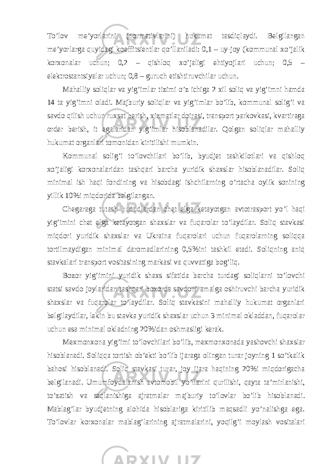 To’lov me’yorlarini (normativlarini) hukumat tasdiqlaydi. Belgilangan me’yorlarga quyidagi koeffitsientlar qo’llaniladi: 0,1 – uy-joy (kommunal xo’jalik korxonalar uchun; 0,2 – qishloq xo’jaligi ehtiyojlari uchun; 0,5 – elektrostantsiyalar uchun; 0,8 – guruch etishtiruvchilar uchun. Mahalliy soliqlar va yig ’imlar tizimi o’z ichiga 2 xil soliq va yig’imni hamda 14 ta yig’imni oladi. Majburiy soliqlar va yig’imlar bo’lib, kommunal solig’i va savdo qilish uchun ruxsat berish, xizmatlar doirasi, transport parkovkasi, kvartiraga order berish, it egalaridan yig’imlar hisoblanadilar. Qolgan soliqlar mahalliy hukumat organlari tomonidan kiritilishi mumkin. Kommunal solig ’i to’lovchilari bo’lib, byudjet tashkilotlari va qishloq xo’jaligi korxonalaridan tashqari barcha yuridik shaxslar hisoblanadilar. Soliq minimal ish haqi fondining va hisobdagi ishchilarning o’rtacha oylik sonining yillik 10%i miqdorida belgilangan. Chegaraga tutash hududlardan chet elga ketayotgan avtotrasport yo ’l haqi yig’imini chet elga ketayotgan shaxslar va fuqarolar to’laydilar. Soliq stavkasi miqdori yuridik shaxslar va Ukraina fuqarolari uchun fuqarolarning soliqqa tortilmaydigan minimal daromadlarining 0,5%ini tashkil etadi. Soliqning aniq stavkalari transport vositasining markasi va quvvatiga bog’liq. Bozor yig ’imini yuridik shaxs sifatida barcha turdagi soliqlarni to’lovchi statsi savdo joylaridan tashqari bozorda savdoni amalga oshiruvchi barcha yuridik shaxslar va fuqarolar to’laydilar. Soliq stavkasini mahalliy hukumat organlari belgilaydilar, lekin bu stavka yuridik shaxslar uchun 3 minimal okladdan, fuqarolar uchun esa minimal okladning 20%idan oshmasligi kerak. Mexmonxona yig ’imi to’lovchilari bo’lib, mexmonxonada yashovchi shaxslar hisoblanadi. Soliqqa tortish ob’ekti bo’lib ijaraga olingan turar joyning 1 so’tkalik bahosi hisoblanadi. Soliq stavkasi turar, joy ijara haqining 20%i miqdorigacha belgilanadi. Umumfoydalanish avtomobil yo’llarini qurilishi, qayta ta’mirlanishi, to’zatish va saqlanishiga ajratmalar majburiy to’lovlar bo’lib hisoblanadi. Mablag’lar byudjetning alohida hisoblariga kiritilib maqsadli yo’nalishga ega. To’lovlar korxonalar mablag’larining ajratmalarini, yoqilg’i moylash vositalari 