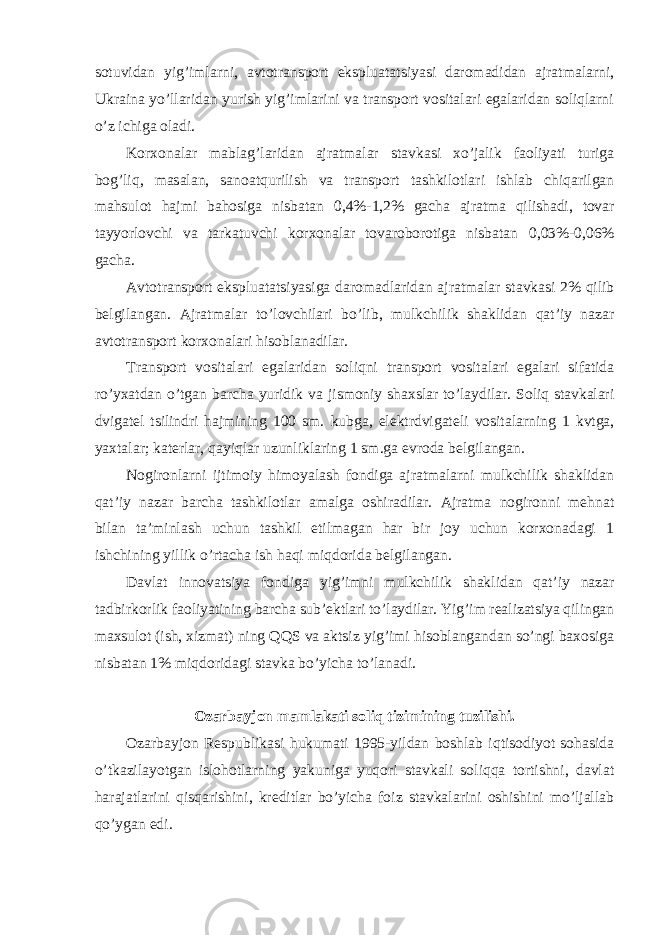 sotuvidan yig’imlarni, avtotransport ekspluatatsiyasi daromadidan ajratmalarni, Ukraina yo’llaridan yurish yig’imlarini va transport vositalari egalaridan soliqlarni o’z ichiga oladi. Korxonalar mablag ’laridan ajratmalar stavkasi xo’jalik faoliyati turiga bog’liq, masalan, sanoatqurilish va transport tashkilotlari ishlab chiqarilgan mahsulot hajmi bahosiga nisbatan 0,4%- 1,2% gacha ajratma qilishadi, tovar tayyorlovchi va tarkatuvchi korxonalar tovaroborotiga nisbatan 0,03%-0,06% gacha. Avtotransport ekspluatatsiyasiga daromadlaridan ajratmalar stavkasi 2% qilib belgilangan. Ajratmalar to ’lovchilari bo’lib, mulkchilik shaklidan qat’iy nazar avtotransport korxonalari hisoblanadilar. Transport vositalari egalaridan soliqni transport vositalari egalari sifatida ro ’yxatdan o’tgan barcha yuridik va jismoniy shaxslar to’laydilar. Soliq stavkalari dvigatel tsilindri hajmining 100 sm. kubga, elektrdvigateli vositalarning 1 kvtga, yaxtalar; katerlar, qayiqlar uzunliklaring 1 sm.ga evroda belgilangan. Nogironlarni ijtimoiy himoyalash fondiga ajratmalarni mulkchilik shaklidan qat ’iy nazar barcha tashkilotlar amalga oshiradilar. Ajratma nogironni mehnat bilan ta’minlash uchun tashkil etilmagan har bir joy uchun korxonadagi 1 ishchining yillik o’rtacha ish haqi miqdorida belgilangan. Davlat innovatsiya fondiga yig ’imni mulkchilik shaklidan qat’iy nazar tadbirkorlik faoliyatining barcha sub’ektlari to’laydilar. Yig’im realizatsiya qilingan maxsulot (ish, xizmat) ning QQS va aktsiz yig’imi hisoblangandan so’ngi baxosiga nisbatan 1% miqdoridagi stavka bo’yicha to’lanadi. Ozarbayjon mamlakati soliq tizimining tuzilishi. Ozarbayjon Respublikasi hukumati 1995-yildan boshlab iqtisodiyot sohasida o ’tkazilayotgan islohotlarning yakuniga yuqori stavkali soliqqa tortishni, davlat harajatlarini qisqarishini, kreditlar bo’yicha foiz stavkalarini oshishini mo’ljallab qo’ygan edi. 