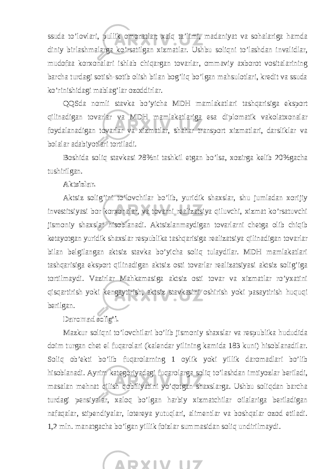 ssuda to’lovlari, pullik omonatlar; xalq ta’limi, madaniyat va sohalariga hamda diniy birlashmalarga ko’rsatilgan xizmatlar. Ushbu soliqni to’lashdan invalidlar, mudofaa korxonalari ishlab chiqargan tovarlar, ommaviy axborot vositalarining barcha turdagi sotish-sotib olish bilan bog’liq bo’lgan mahsulotlari, kredit va ssuda ko’rinishidagi mablag’lar ozoddirlar. QQSda nomli stavka bo ’yicha MDH mamlakatlari tashqarisiga eksport qilinadigan tovarlar va MDH mamlakatlariga esa diplomatik vakolatxonalar foydalanadigan tovarlar va xizmatlar, shahar transport xizmatlari, darsliklar va bolalar adabiyotlari tortiladi. Boshida soliq stavkasi 28%ni tashkil etgan bo ’lsa, xozirga kelib 20%gacha tushirilgan. Aktsizlar. Aktsiz solig ’ini to’lovchilar bo’lib, yuridik shaxslar, shu jumladan xorijiy investitsiyasi bor korxonalar, va tovarni realizatsiya qiluvchi, xizmat ko’rsatuvchi jismoniy shaxslar hisoblanadi. Aktsizlanmaydigan tovarlarni chetga olib chiqib ketayotgan yuridik shaxslar respublika tashqarisiga realizatsiya qilinadigan tovarlar bilan belgilangan aktsiz stavka bo’yicha soliq tulaydilar. MDH mamlakatlari tashqarisiga eksport qilinadigan aktsiz osti tovarlar realizatsiyasi aktsiz solig’iga tortilmaydi. Vazirlar Mahkamasiga aktsiz osti tovar va xizmatlar ro’yxatini qisqartirish yoki kengaytirish, aktsiz stavkasini oshirish yoki pasaytirish huquqi berilgan. Daromad solig ’i. Mazkur soliqni to ’lovchilari bo’lib jismoniy shaxslar va respublika hududida doim turgan chet el fuqarolari (kalendar yilining kamida 183 kuni) hisoblanadilar. Soliq ob’ekti bo’lib fuqarolarning 1 oylik yoki yillik daromadlari bo’lib hisoblanadi. Ayrim kategoriyadagi fuqarolarga soliq to’lashdan imtiyozlar beriladi, masalan mehnat qilish qobiliyatini yo’qotgan shaxslarga. Ushbu soliqdan barcha turdagi pensiyalar, xaloq bo’lgan harbiy xizmatchilar oilalariga beriladigan nafaqalar, stipendiyalar, lotereya yutuqlari, alimentlar va boshqalar ozod etiladi. 1,2 mln. manatgacha bo’lgan yillik foizlar summasidan soliq undirilmaydi. 