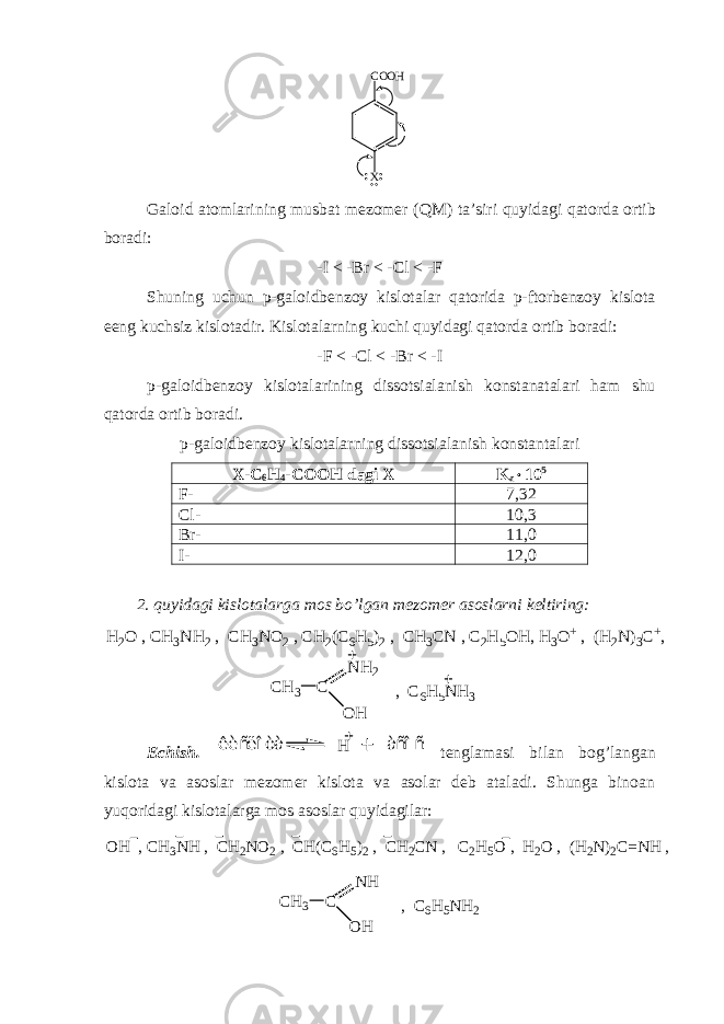 X C O O H Galoid atomlarining musbat mezomer ( Q M) ta’siri quyidagi qatorda ortib boradi: -I < -Br < -Cl < -F Shuning uchun p-galoidbenzoy kislotalar qatorida p-ftorbenzoy kislota eeng kuchsiz kislotadir. Kislotalarning kuchi quyidagi qatorda ortib boradi: -F < -Cl < -Br < -I p-galoidbenzoy kislotalarining dissotsialanish konstanatalari ham shu qatorda ortib boradi. p-galoidbenzoy kislotalarning dissotsialanish konstantalari X-C 6 H 4 -COOH dagi X K a  10 5 F- 7,32 Cl- 10,3 Br- 11,0 I- 12,0 2. quyidagi kislotalarga mos bo’lgan mezomer asoslarni keltiring: H 2 O , C H 3 N H 2 , C H 3 N O 2 , C H 2 ( C 6 H 5 ) 2 , C H 3 C N , C 2 H 5 O H , H 3 O + , ( H 2 N ) 3 C + , C H 3 C N H 2 O H , C 6 H 5 N H 3 Echish. êèñëîòà H àñîñ tenglamasi bilan bog’langan kislota va asoslar mezomer kislota va asolar deb ataladi. Shunga binoan yuqoridagi kislotalarga mos asoslar quyidagilar: C H 3 C N H O H , C 6 H 5 N H 2O H , C H 3 N H , C H 2 N O 2 , C H ( C 6 H 5 ) 2 , C H 2 C N , C 2 H 5 O , H 2 O , ( H 2 N ) 2 C = N H , 