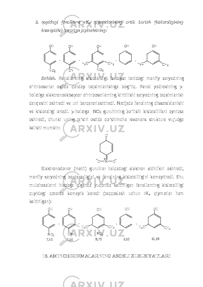 3. quyidagi fenollarni rK a qiymatlarining ortib borish (kislotaligining kamayishi) qatoriga joylashtiring: O H N O 2 O H C N N O 2O H H 3 C C H 3 O H O H H 3 C C H 3, , , , Echish. Fenollarning kislotaliligi fenolyat ionidagi manfiy zaryadning o’rinbosarlar ostida qanday taqsimlanishiga bog’liq. Fenol yadrosining p- holatiga elektronoaktseptor o’rinbosarlarning kiritilishi zaryadning taqsimlanish darajasini oshiradi va uni barqarorlashtiradi. Natijada fenolning dissotsialanishi va kislotaligi ortadi. p-holatga - NO 2 guruhining bo’lishi kislotalilikni ayniqsa oshiradi, chunki uning ta’siri ostida qo’shimcha rezonans struktura vujudga kelishi mumkin: O N OO Elektronodonor (metil) guruhlar halqadagi elektron zichlikni oshiradi, manfiy zaryadning barqarorligini va fenolning kislotaliligini kamaytiradi. Shu mulohazalarni hisobga olganda yuqorida keltirilgan fenollarning kislotaliligi quyidagi qatorda kamayib boradi (taqqoslash uchun rK a qiymatlar ham keltirilgan): O H N O 2 O H C N N O 2O H H 3 C C H 3 O H O H H 3 C C H 3, , , , 7 , 1 6 7 , 9 5 8 , 2 5 9 , 9 5 1 0 , 1 8 18. AMINOBIRIKMALARNING ASOSLI XUSUSIYATLARI 
