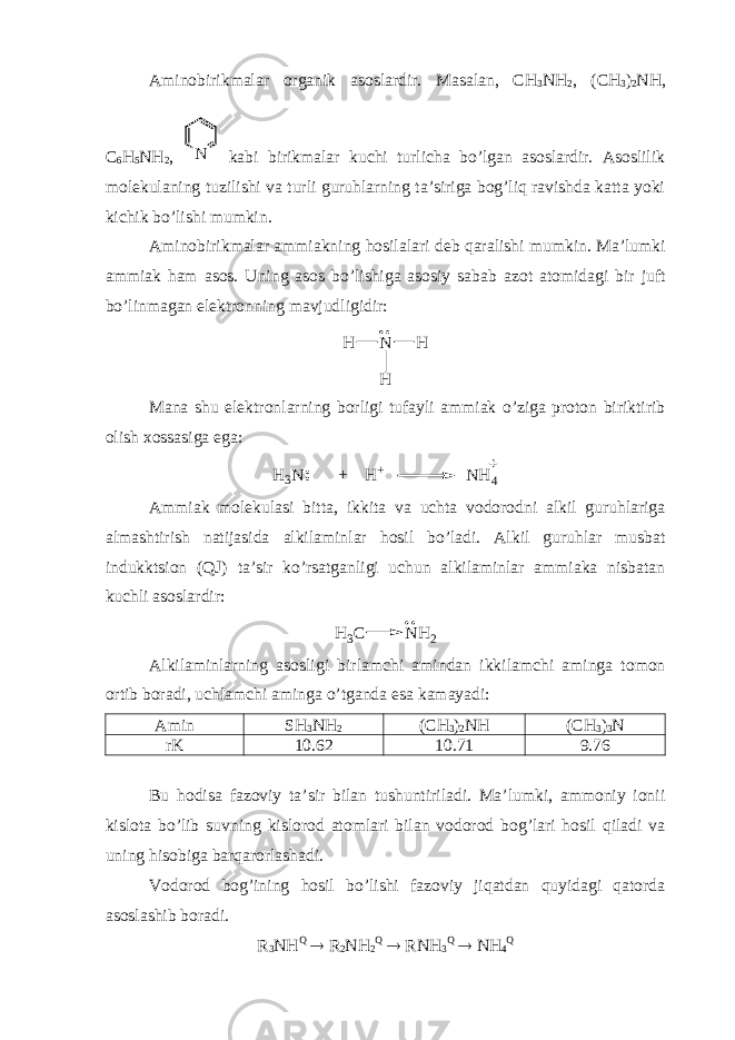 Aminobirikmalar organik asoslardir. Masalan, CH 3 NH 2 , (CH 3 ) 2 NH, C 6 H 5 NH 2 , N kabi birikmalar kuchi turlicha bo’lgan asoslardir. Asoslilik molekulaning tuzilishi va turli guruhlarning ta’siriga bog’liq ravishda katta yoki kichik bo’lishi mumkin. Aminobirikmalar ammiakning hosilalari deb qaralishi mumkin. Ma’lumki ammiak ham asos. Uning asos bo’lishiga asosiy sabab azot atomidagi bir juft bo’linmagan elektronning mavjudligidir:H N H H Mana shu elektronlarning borligi tufayli ammiak o’ziga proton biriktirib olish xossasiga ega: H3N + H+ NH 4 Ammiak molekulasi bitta, ikkita va uchta vodorodni alkil guruhlariga almashtirish natijasida alkilaminlar hosil bo’ladi. Alkil guruhlar musbat indukktsion ( Q J ) ta’sir ko’rsatganligi uchun alkilaminlar ammiaka nisbatan kuchli asoslardir: H 3C N H 2 Alkilaminlarning asosligi birlamchi amindan ikkilamchi aminga tomon ortib boradi, uchlamchi aminga o’tganda esa kamayadi: Amin S H 3 NH 2 (CH 3 ) 2 NH (CH 3 ) 3 N rK 10.62 10.71 9.76 Bu hodisa fazoviy ta’sir bilan tushuntiriladi. Ma’lumki, ammoniy ionii kislota bo’lib suvning kislorod atomlari bilan vodorod bog’lari hosil qiladi va uning hisobiga barqarorlashadi. Vodorod bog’ining hosil bo’lishi fazoviy jiqatdan quyidagi qatorda asoslashib boradi. R 3 NH Q  R 2 NH 2 Q  RNH 3 Q  NH 4 Q 